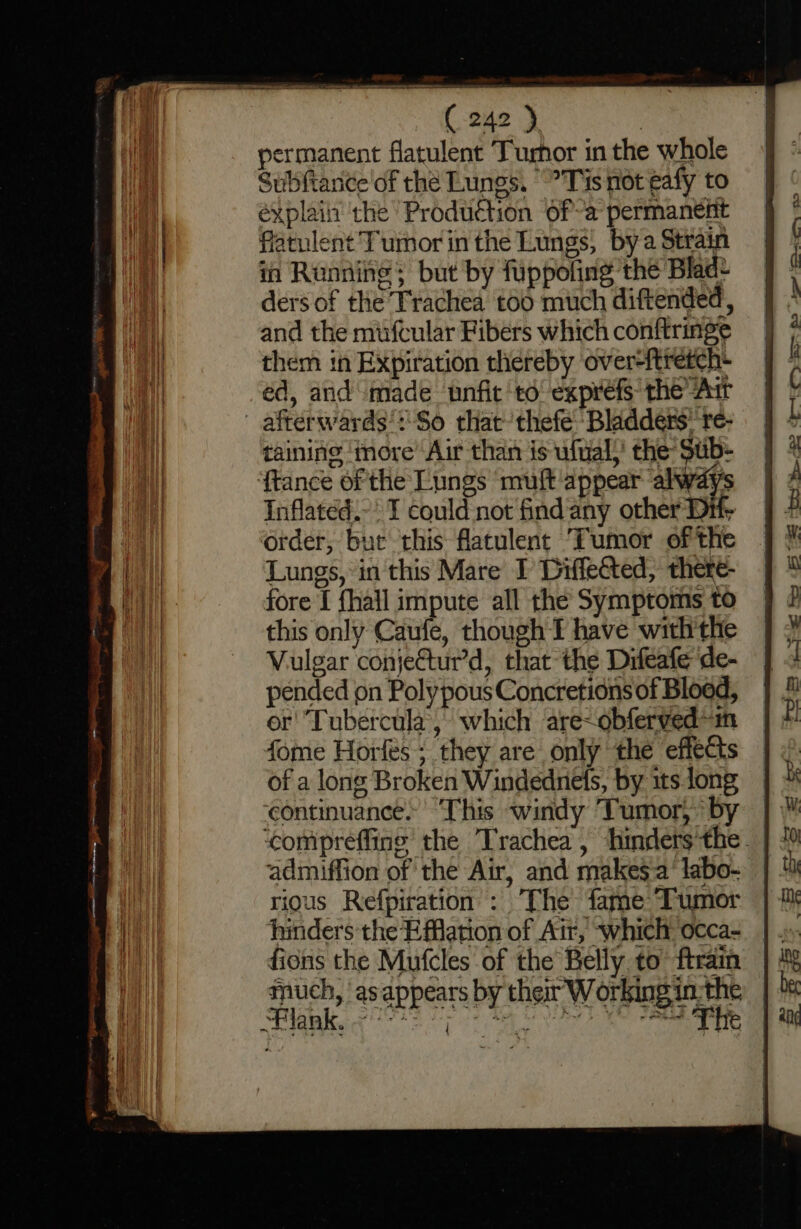 permanent flatulent Turhor in the whole Subftance of the Lunes. “Tis not eafy to éxplain’ the Production ofa permaneiit fiatulent Tumor in the Lungs, bya Strain in Running; but by fuppofing the Blad ders of the Trachea too much diftended, and the mufcular Fibers which conftringe them in Expiration thereby ‘over-ftretch- éd, arid made unfit td exprefs the “Arr afterwards’: So that thefe Bladders’ re- taining ‘imore’ Air than is ufual,’ the Sub- ‘ftance of the Lungs muft appear always Inflatéd.-: I could not find any other Dit; order, but this flatulent Tumor of the Lungs, in this Mare I Diffeéted, there- fore [ fhall impute all the Symptoms to this only Caufe, though I have with the Vulgar conjetur’d, that the Difeafe de- pended on PolypousConcretions of Blood, or Tubercula, which are-obfervedin fome Horfes ; they are only the effects of a long Broken Windednets, by sts long ‘continuance. ‘This windy Tumor, by ‘compreffine’ the Trachea , hinders'the. admiffion of the Air, and makesa‘ labo- rious Refpiration : ‘The fame Tumor hinders the Elation of Air, which: occa- ficns the Mufcles of the Belly. to ftrain much, as appears by ther Working in-the Sede