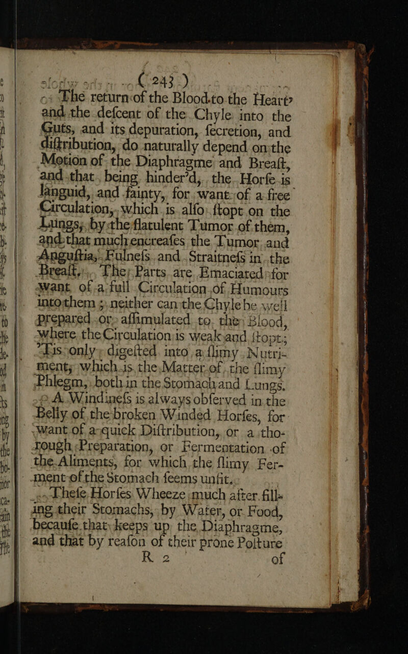 ==————— EEE ~« ‘Phe return:of the Blood.to.the Hearp and the defcent of the.Chyle into the Guts; and: its depuration, fecretion, and difribution, do naturally depend on:the Motion of: the Diaphragme and Breaft, and that. being. hinder’d,.. the .Horfe-is languid, and fainty, for. want: of a free Circulation, which is. alfo:.ftopt.on the Jaings; by the flatulent Tumor of them, and that muchencreafes the Tumor. and Anguftia,.Fulnefs. and . Straitnefs in..the Breait.:.. The; Parts are. Emaciated sfor Want, of .a‘full Circulation.of Humours intothem ; neither can-the Chylebe well Prepared..ors aflimulated to. the: Blood, where the Circulationis weak and {topt; “isoonly digetted, into .aflimy . Nutri- ment; whichis, the, Matter of the flimy Phlegm, both in the Scomach and Lungs, 2 A Windinels is always obferved in the Beliy of the broken Winded Horfes, for. n and that by reafon of their prone ners. Betas Q