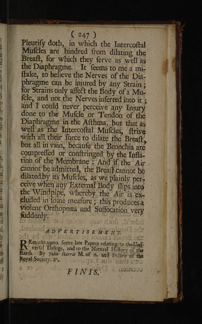 Pleurify doth, in which the Intercoftal Mufcles are hindred from dilating the Breaft, for which they ferve as well as the Diaphragme., It feems to mea mi- {take, to believe the Nerves of the Dia- phragine can be injured by any Strain; for Strains only affect the Body of a Mu- {cle, and not the Nerves inferted into it ; and I could ‘never. perceive any Injury done to the Mufclé or Tendon of the Diaphragme in the Afthma;. but that as well as the Intercoftal Mufcles, ftrive with all their force to dilate the Breaft, but all‘in vain, becaufe’ the ‘Bronchia are comprefled or conftringed by the Infla- tion of the’'Membrane = And if the Air cannot be admitted, ‘the Breaft-cannot be dilated by its Mufcles, as we plainly per- ceive when any External Body flips inte the Windpipe, whereby the” Air ‘is eX cluded in fome meafure ; this produces a violent Orthopnza and Suffocation very fuddenly: ‘ADVERTISEMENT PINTER ee