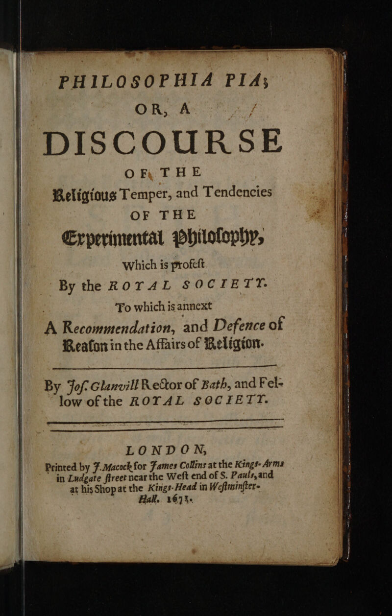 ee —&gt; PHILOSOPHIA PIA; OR, A OF THE Religious Temper, and Tendencies OF THE €Erperimental pbilolophy, Which is profeft By the ROTAL SOCIETY. Fo which is annext Reafoninthe Affairs of Religron- By Jof- Glanvill Rector of Bath, and Fel- low ofthe ROTAL SOCTIETT. LONDON, Printed by #.Macock for Fames Collins at the Kings- Arms in Ludgate flreet near the Weft end of S. Pauts,and at his Shopat the Kings-Head in Weftminfter- all. 167%