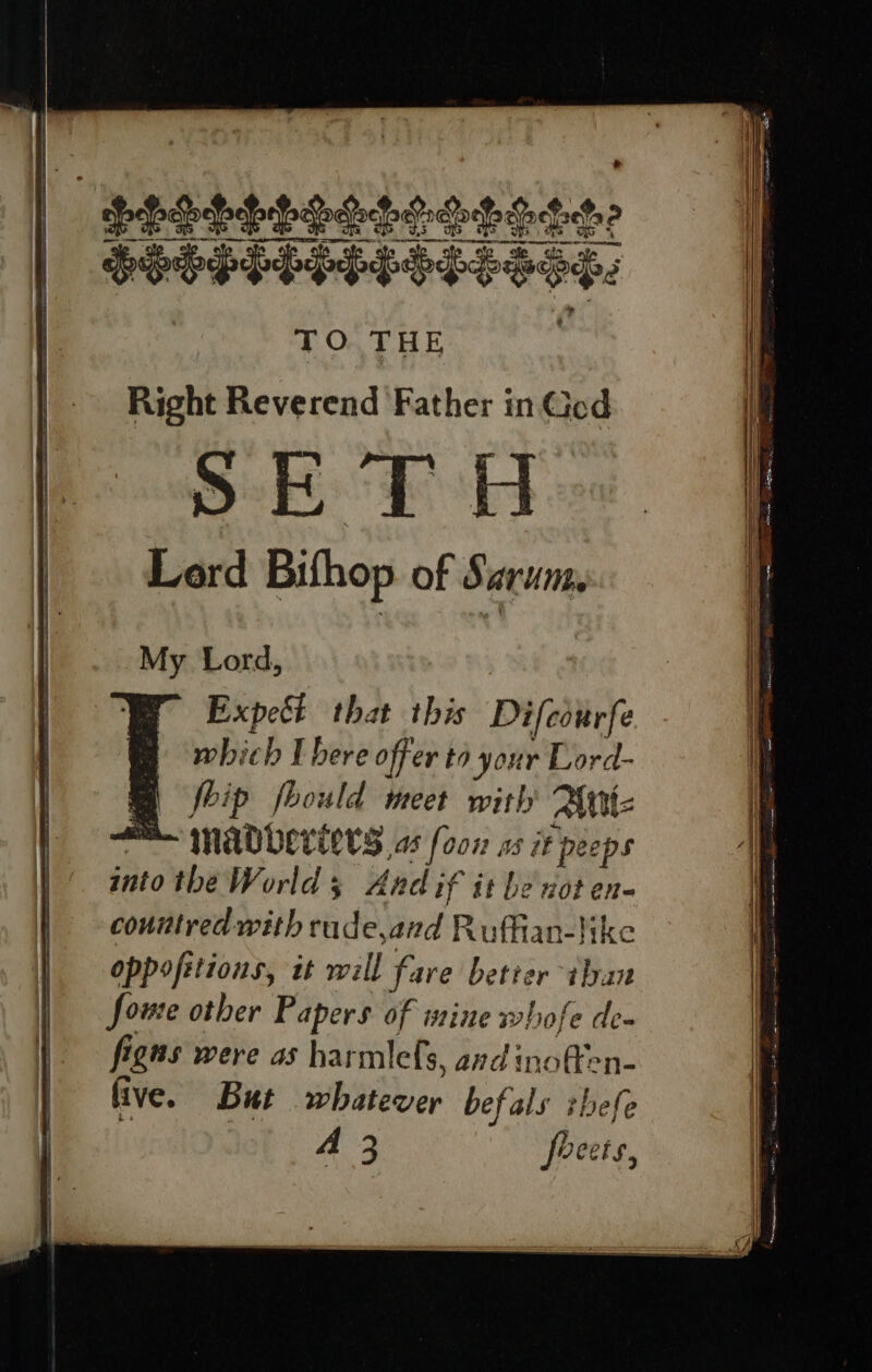 ee ae Oe er Le OTe CIR pe re SPHERE OOS: TO THE Right Reverend Father in God SETH Lord Bifhop of Sarum, My Lord, Expect that this Difcourfe which I bere offer to your Lord- foip fhould meet with Alttt MADevEETS as [oon os iF ‘peeps into the World + s Andif it be not en- conitred with rude,and Ruffian-like oppofitions, tt will fare better iban foure other Papers of mine whofe de- figns were as harmlefs, avd inoffen- fi ive. But wbiieber befals zbefe A 3 foeets, % — = —_— — — ~ = : = = = = a i ee eS Se —— . Lanne re SSS ————— SSS SS = — ———————————— = 3 a “= a eee 7. ~ : 2 ene ee, i pe Si eS a ee a