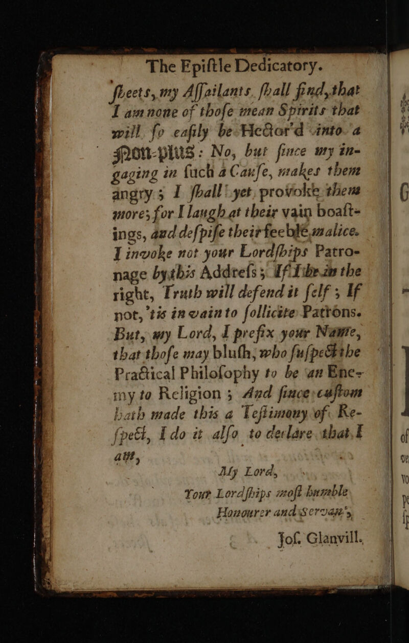 es fe a = x C r a = ee ee ae Serre rem Rg ipl Pye a re . oa = rp The Fpiftle Dedicatory. fleets, my Affailants. fhall find, that I am none of thofe mean Spirits that will fo eafily be HeGar'd -intoa GNOU-PlUs : No, but fince my in- gaging in fuch 2Caufe, makes them angry 5 I hall ‘yet, provoke them more; for I langh at their vain boalt- ings, aud defpife their feeble malice. I invoke not your Lordfbips Patro- nage bythis Addtefs 5 If Tibezm the right, Truth will defend it felf ; If not, tis in wainto follictte Pattons. But, my Lord, I prefix your Name, that thofe may bluth; who fujpethe my to Religion 3 Aad fince:cauftom halal . fl bath made this a Teftimony of Re- fpett, Edo it alfo to declare. shat.t aut, | Aly Lore, Your Lord fhips uaoft haweble Jof. Glanvill.