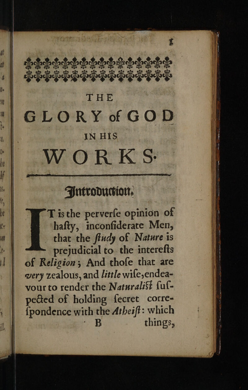 f diets PPP PPPPPPPPPPPP THE GLORY of GOD IN His | WORKS: Jutvoouction, T isthe perverfe opinion of hafty, inconfiderate Men, that the fludy of Nature ts prejudicial to. the interefis of Religion; And thofe that are very zealous, and little wile,endea- vour to render the Naturali fuf- pected of holding fecret corre- fpondence with the Atheift: which . B things,