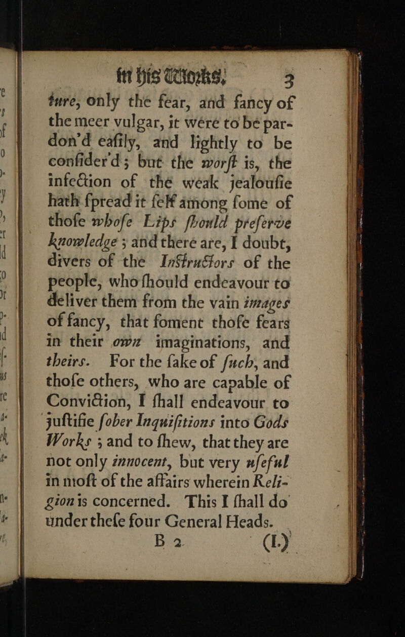 ture, only the fear, and fancy of the meer vulgar, it wéreé to bé par- don’d eafily, and lightly to be confiderd; but the worft is, the infection of thé weak jealoufie hath fpread it fel among fome of thofe whofe Lips fhould preferve knowledge ; and there are, I doubt, divers of the InStruétors of the people, whofhould endeavour to deliver them from the vain images of fancy, that foment thofe fears in their ow imaginations, and theirs. For the fake of fuch, and thofe others, who are capable of Conviction, I fhall endeavour to juttifie fober Inquifitions into Gods Works ; and to fhew, that they are not only zanocent, but very wfeful in moft of the affairs wherein Relj- gionis concerned. This I fhall do under thefle four General Heads. B 2 (lL)