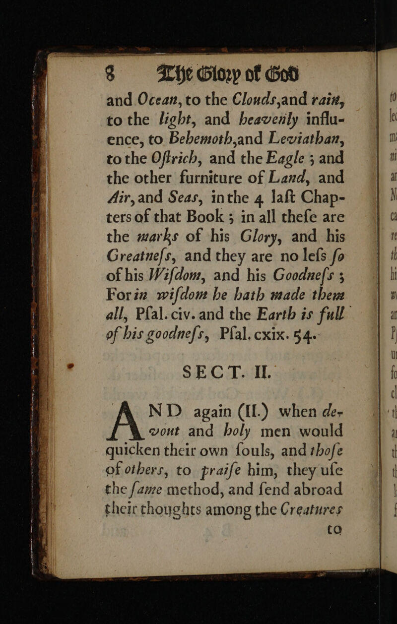 and Ocean, to the Clouds,and rain, to the light, and heavenly influ- ence, to Bebemoth,and Leviathan, tothe Offrich, and the Eagle ; and the other furniture of Lazd, and Air, and Seas, inthe 4 Jaft Chap- ters of that Book ; in all thefe are the marks of his Glory, and his of his Wifdom, and his Goodue/s ; Forin wifdont be hath made theu all, Pfal.civ. and the Earth is full of his goodnefs, Pfal.cxix. 54. SECT. IL