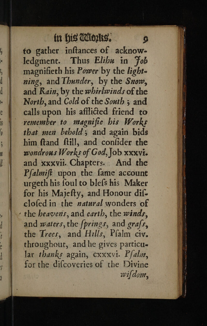 fo gather inftances of acknow- ledgment. Thus Elihu in Fob magnifieth his Power by the light- ning, and Thunder, by the Suow, and Rain; by the whirlwinds of the North, and Cold of the South 5 and calls upon his afflicted friend to remember to magnifie bis Works that men behold; and again bids him ftand ftil], and confider the wondrous Works of God, Job xxxvi. and xxxvil..Chapters. And the Pfalmift upon the fame account urgeth his foul to blefs his Maker for his Majefty, and Honour dif- clofed in the natural wonders of and waters, ‘he forings, and grafs, the Trees, and Hills, Pf{alm civ. throughout, and he gives particu- lar thanks again, cxxxvi. Pfalin, for the difcoveries of the Divine wifdom,