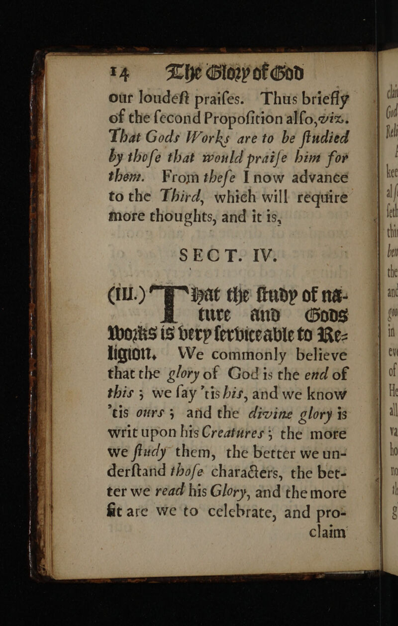 Lhe GlayorGod our loudeft praifes. Thus briefly of the fecond Propofition alfo, viz. That Gods Works are to be findied by thofe that would praife him for them. From thefe Inow advance tothe Third, which will réquire more thoughts, and it is, SECT. IV. tute and Gods Works iS berp lerbiceable to Rez ligiott, We commonly believe thatthe glory of God is the end of this 5 we fay’tis his, and we know tis ours 5 atid the divine glory is writ upon his Creatures ; the more we fiudy them, the better we un- derftand thofe chara&amp;ers, the bet- ter we read his Glory, and the more fit are we to celebrate, and pros claim