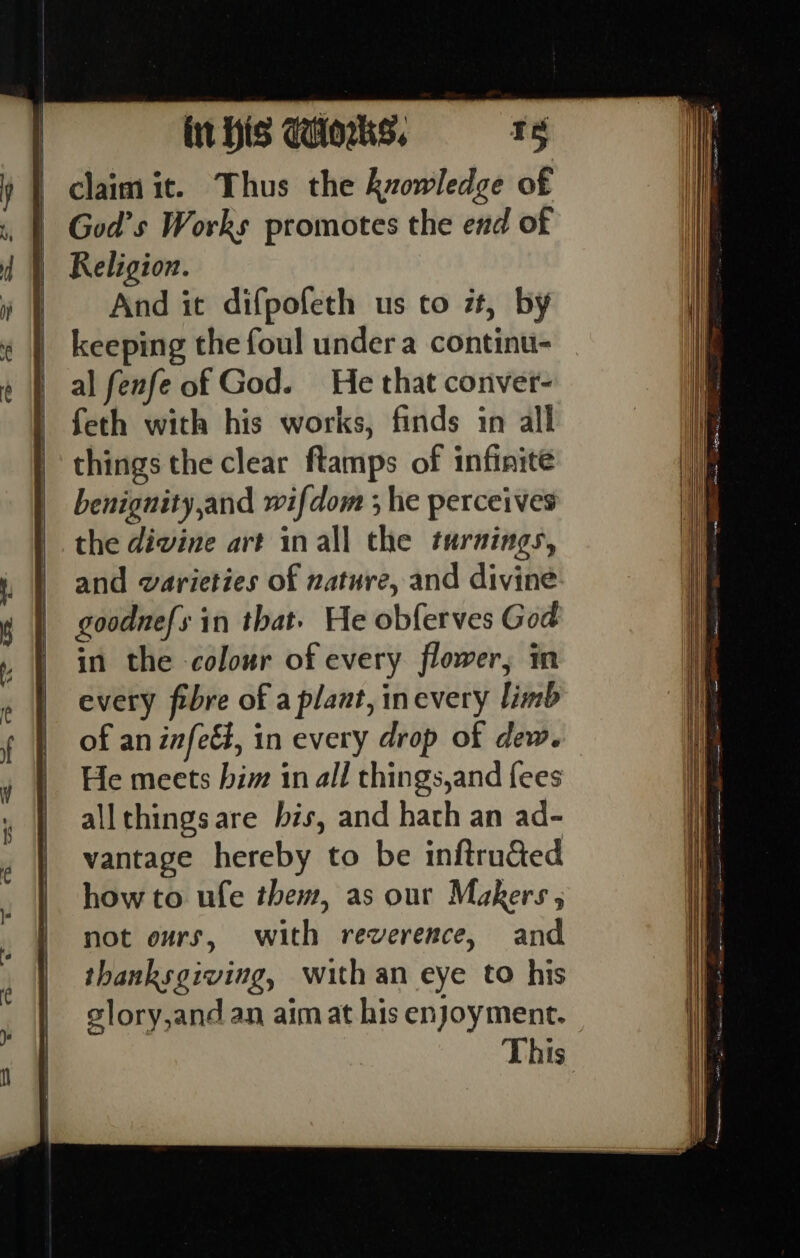 claim it. Thus the kvowledge of God’s Works promotes the end of Religion. And it difpofeth us to it, by keeping the foul under a continu- al fenfe of God. He that conver- feth with his works, finds in all things the clear ftamps of infinite benignity,and wifdom ; he perceives the divine art inall the turnings, and varieties of nature, and divine goodnefs in that. He obferves God in the colour of every flower, in every fibre of a plant, inevery limb of an infe&amp;, in every drop of dew. He meets him in all things,and fees allthingsare his, and hath an ad- vantage hereby to be inftrudied how to ufe them, as our Makers , not ours, with reverence, and thanksgiving, withan eye to his glory,and an aim at his enjoyment. This