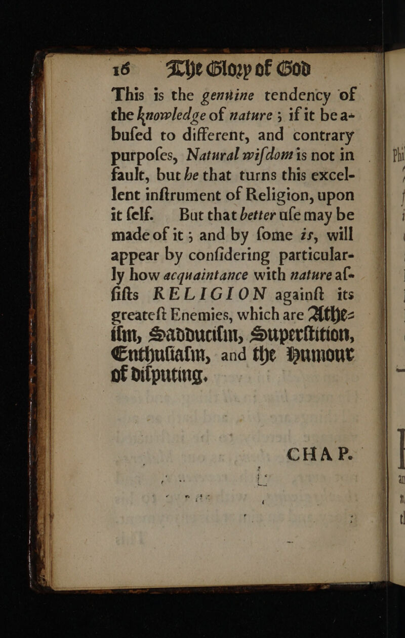 This is the genvine tendency of the knowledge of nature ; if it bea- bufed to different, and contrary faule, but be that turns this excel- lent inftrument of Religion, upon itfelf. But chat better ule may be made of it ; and by fome Zs, will appear by confidering particular- ly how acquaintance with nature al- fit! RELIGION againft its greateft Enemies, which are Athe-