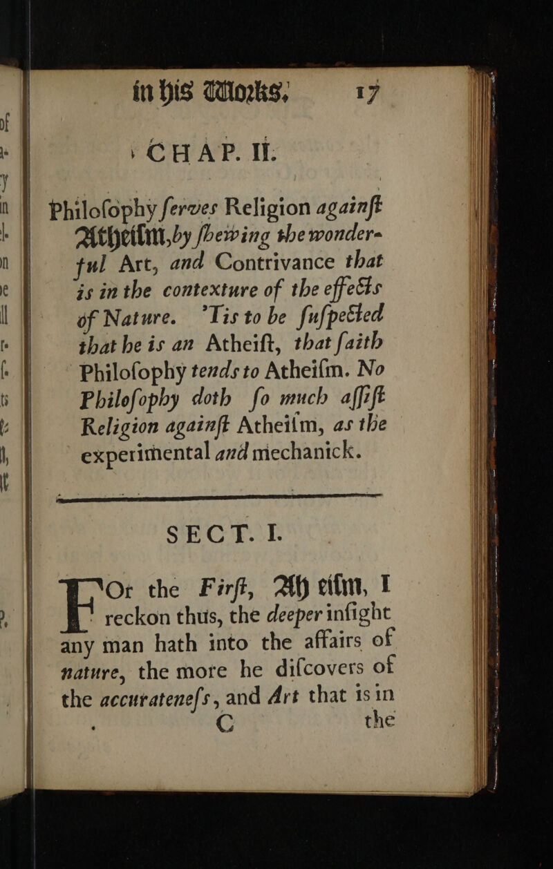 . CHAP. Il: | Philofophy ferves Religion againft Attheitin,oy feoewing the wonder- ful Art, and Contrivance that js inthe contexture of the effects of Nature. “Tis to be fufpetted that he is an Atheift, that faith Philofophy tezds to Atheifm. No Philofophy doth fo much affift Religion againft Atheilm, as the experimental ad mechanick. SECT. I. Fie the Firft, Ah eitm, ! reckon thus, the deeper infight any man hath into the affairs of nature, the more he dilcovers of the accuratenefs, and Art that 1s in C the