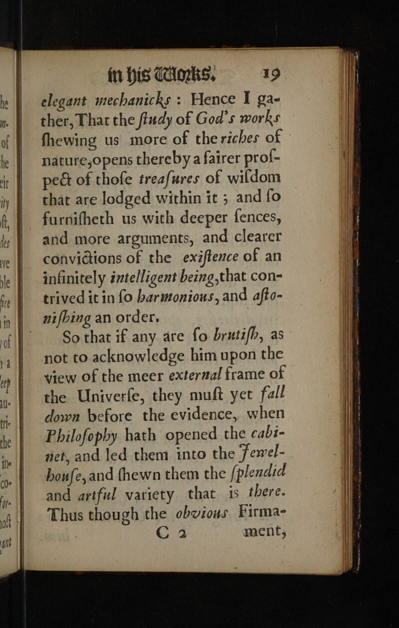 t= elegant mechanicks : Hence I ga- ther, That the fludy of God's works fhewing us more of the riches of nature,opens thereby a fairer prof- pect of thofe treafures of wildom furnifheth us with deeper fences, and more arguments, and clearer convictions of the exiftezce of an infinitely intelligent being,that con- trived it in fo harmonious, and afto- nifbing an order, So that if any are fo brutifh, as not to acknowledge him upon the view of the meer external frame of the Univerfe, they muft yet fall down before the evidence, when Philofophy hath opened the cabi- net, and Jed them into the TFemel- houfe,and fhewn them the [plendid and artful variety that is there. Thus though the obvious Firma- C 2 ment, pa itt NT HGH)