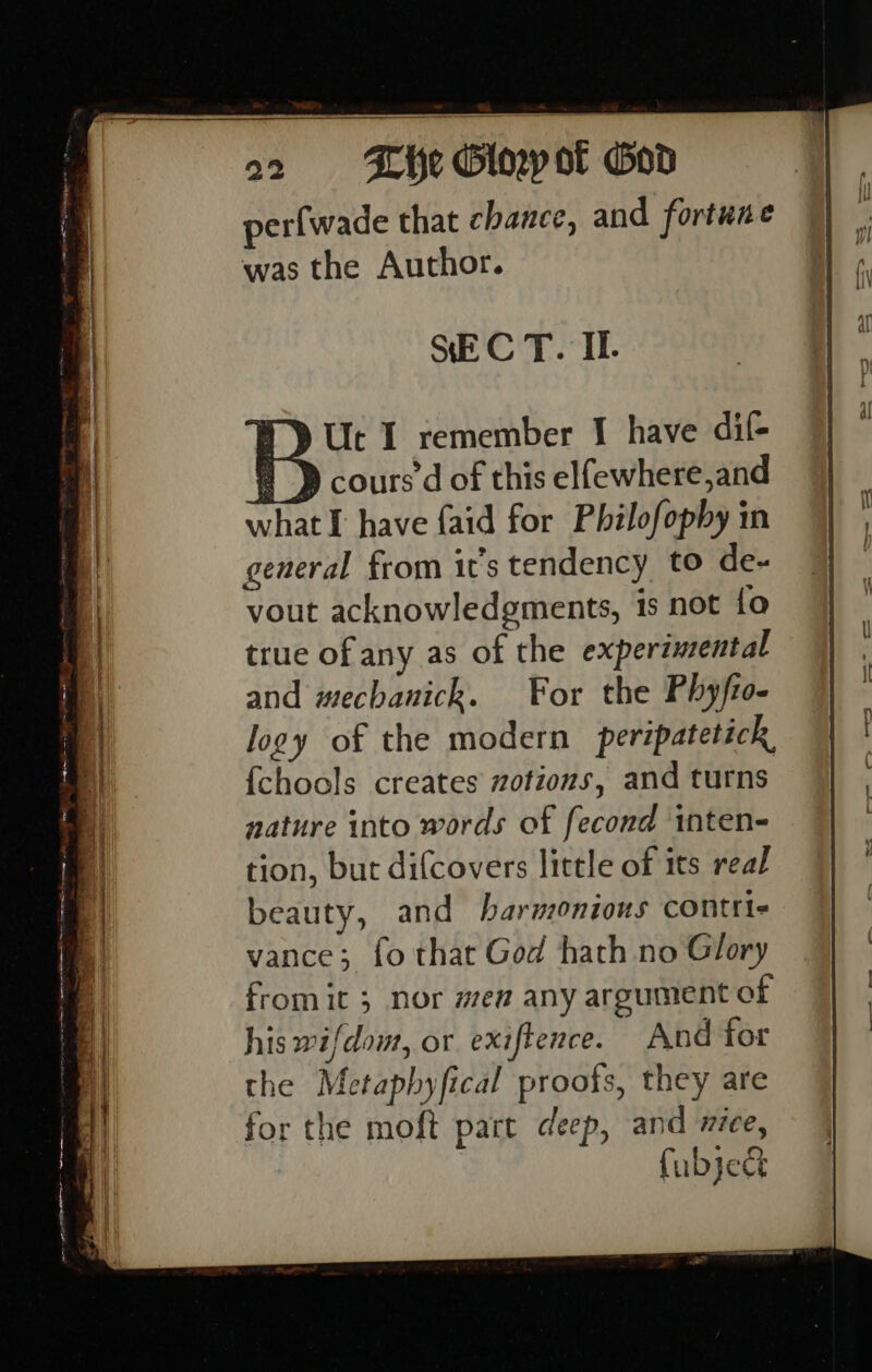 a2 «= Khe Glopot God perfwade that chance, and fortune was the Author. SEC T. If. and mechanick. For the Phyfi- logy of the modern peripatetick, {chools creates zotions, and turns nature into words of fecond inten- tion, but difcovers little of its real beauty, and harmonious contris vance; fo that God hath no Glory fromit 3 nor men any argument of his wifdow, or exiftence. And for the Metaphyfical proots, they are for the moft pat deep, and n1Ce, fubject