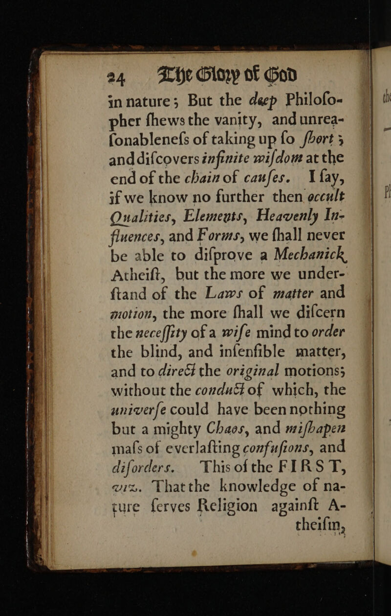 in nature; But the deep Philofo- pher fhews the vanity, and unrea- fonablenefs of taking up fo fort 5 and difcovers infinite wifdom at the end of the chain of caufes. {fay, if we know no further then occult Qualities, Elemeuts, Heavenly In- fluences, and Forms, we fhall never be able to difprove a Mechanick, Atheift, but the more we under- {tand of the Laws of matter and motion, the more fhall we difcern the xeceffity of a wife mind to order the blind, and infenfible matter, and to direé the original motions} without the conduét of which, the univerfe could haye been nothing but a mighty Chaos, and mi/bapen mafs of everlafting confufions, and diforders. Thisotthe FIRS T, wiz. Thatthe knowledge of na- cure ferves Religion againft A- theifin,