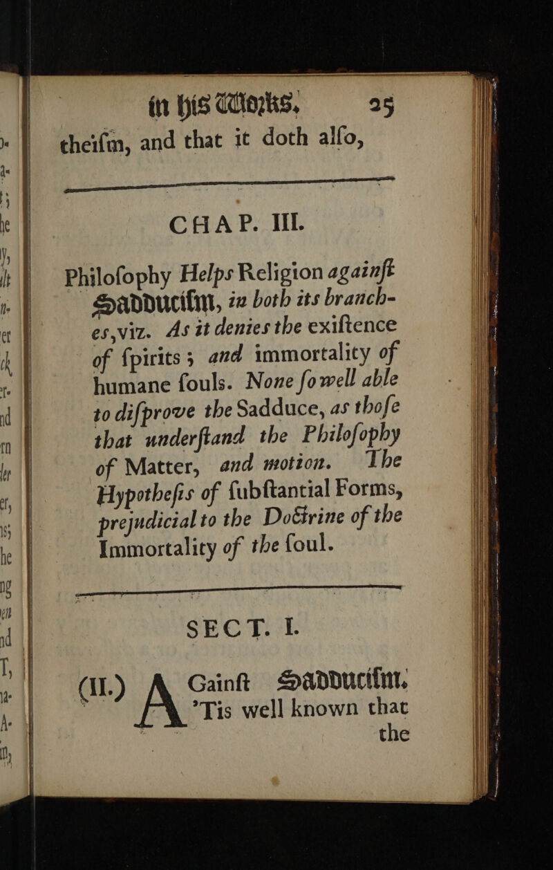 Sandducifin, in both its branch- es,viz. As it denies the exiftence of fpirits ; and immortality of humane fouls. None fowell able to difprove the Sadduce, as thofe that underftand the Philofophy of Matter, and motzon. The Hypothefis of fubftantial Forms, prejudicial to the Doéirine of the Immortality of the foul. SECT. IL