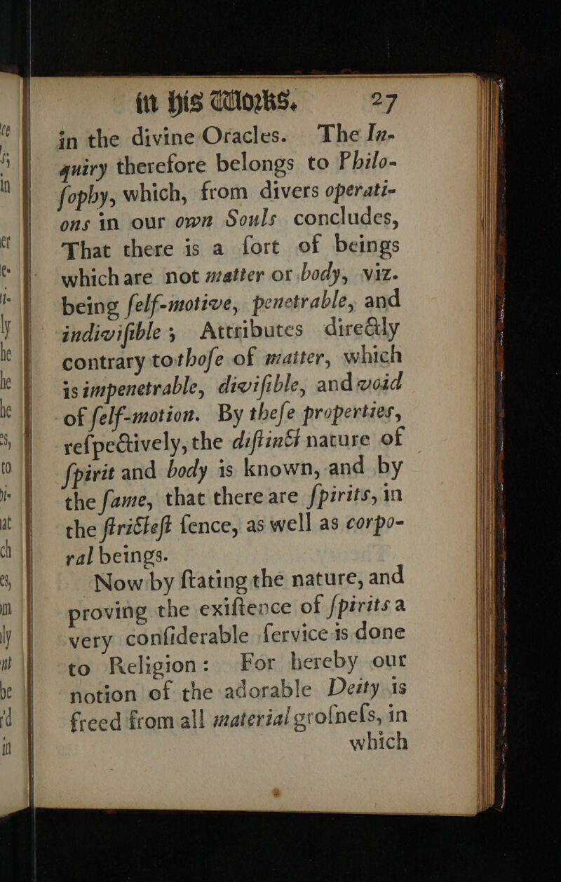 in the divine Oracles. The Jz- guiry therefore belongs to Philo- fopby, which, from divers operati- ons in our own Souls concludes, That there is a fort of beings whichare not matter or body, viz. being felf-motive, penetrable, and indivifible ; Attributes direGly contrary tothofe of maiter, which isimpenetrable, divifible, and woid of felf-motion. By thefe properties, re{pedtively, the diftia nature of fpirit and body is known, and by the fame, that there are fpirits, in the firiéteft fence, as well as corpo- ral beings. Now by ftating the nature, and proving the exiftence of fpiritsa very confiderable fervice is done to Religion: For hereby out notion of the adorable Desty 1s freed from all material ero{nels, in which