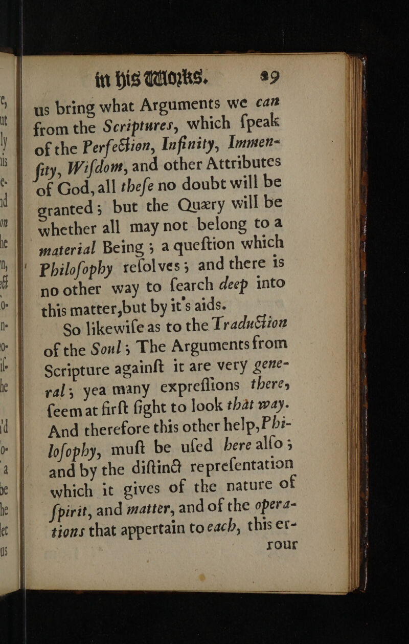 | us bring what Arguments we ca” f-om the Scriptures, which {peak of the Perfection, Infinity, Immen- fity, Wifdom, and other Attributes of God, all thefe no doubt will be granted; but the Query will be whether all may not belong to a material Being ; a queftion which Philofophy relolves 5 and there 1s no other way to fearch deep into this matter,but by it’s aids. So likewile as to the TraduSion of the Soul; The Arguments from Scripture againft it are very gene- yal, yea many expreflions theres feemat firft fight to look that way. And therefore this other help, Phi- lofophy, muft be ufed bere allo 5 and by the diftinct reprefentation which it gives of the nature of fpirit, and matter, and of the opera- tions that appertain to each, this er- rour