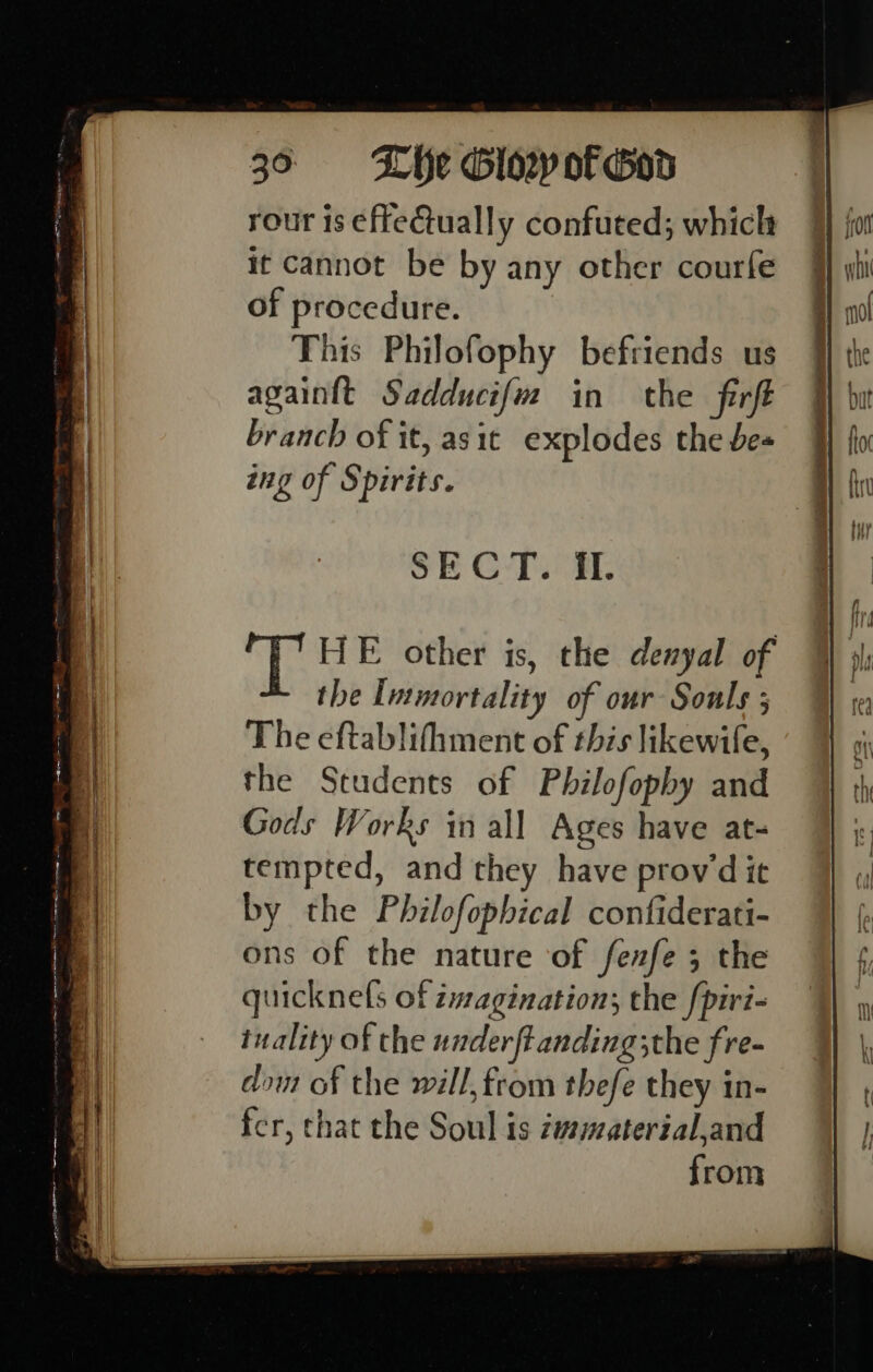 rour is effectually confuted; which it cannot be by any other courfe of procedure. This Philofophy befriends us againtt Sadducifm in the firft branch of it, asit explodes the bes ing of Spirits. SECT. if. the Immortality of our Souls ; The eftablifhment of this likewife, the Students of Philofopby and Gods Works in all Ages have at- tempted, and they have provwd it by the Philofophical confiderati- ons of the nature of fenfe ; the quicknels of imagination; the fpiri- tuality of the underftanding;the fre- dow of the will, from thefe they in- fer, that the Soul is zv¢material,and from