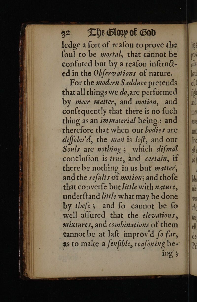 ledge a fort of reafon to prove the foul to be mortal, that cannot be confuted but by a reafon inftru@- ed in the Obfervations of nature. For the modern Sadduce pretends that all rhings we do,are performed by meer matter, fod motion, and confequently that there is no fuch thing as an immaterial being: and therefore that when our bodies are diffolu’d, the man is loft, and out Souls are nothing ; ; which difmal conclufion 1s true, and certain, if there be nothing in us but matter, and the refults of motion; and thofe that converfe but little with nature, underftand Jittle what may be done by thefe; and fo cannot be fo well aflured chat the elewations, mixtures, and combinations of them cannot be at laft improvd fo far, as to make a fenfible, reafontng be- ing 5