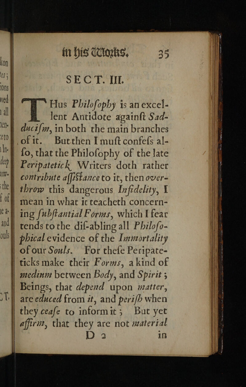 SECT. JIL Hus Philofopby is an excel- lent Antidote againtt Sad- | ducifin, in both the main branches fo, that the Philofophy of the late Peripatetick Writers doth rather throw this dangerous Infidelity, 1 ing [ubftantial Forms, which I fear | tends tothe dif-abling all Philofo- | phical evidence of the Immortality medinm between Body, and Spirit 5 D 2 iD