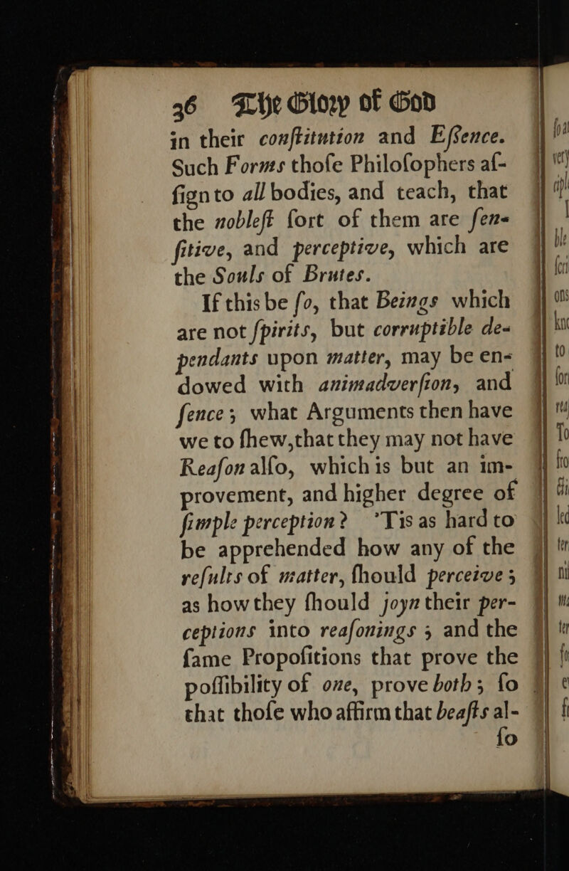 in their conftitutton and Efsence. Such Forms thofe Philofophers af- fignto all bodies, and teach, that the vobleft fort of them are fens fitive, and perceptive, which are the Souls of Brutes. If this be fo, that Betwgs which are not fpirits, but corruptible de- pendants upon matter, may be en- dowed with azimadverfion, and fence; what Arguments then have we to fhew,that they may not have Reafonalfo, whichis but an im- provement, and higher degree of fimple perception? “Tis as hard to be apprehended how any of the refulrs of watter, fhould perceive 5 as howthey fhould joym their per- ceptions into reafonings 5 and the fame Propofitions that prove the that thofe who affirm that beafts al- {o