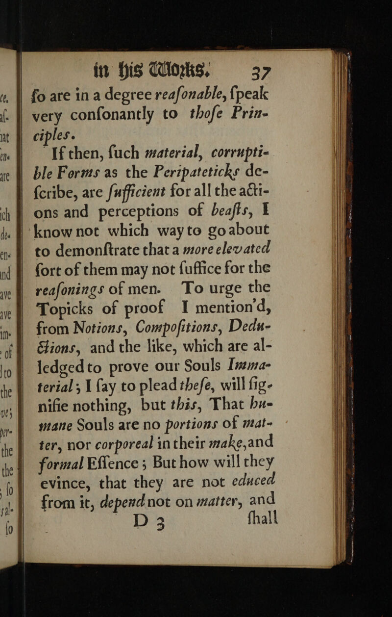 fo are in a degree reafonable, {peak very confonantly to thofe Prin- | ciples. “Tf then, fuch material, corrupti- ble Forms as the Peripateticks de- {cribe, are fufficient for all the acti- ons and perceptions of beafts, I know not which wayto goabout to demonftrate that a more elevated fort of them may not {uffice for the reafonings of men. To urge the Topicks of proof I mentiond, from Notions, Compofitions, Dedu- lions, and the like, which are al- ledgedto prove our Souls Insma- terial; I {ay to plead thefe, will fig- nifie nothing, but this, That hu- mane Souls are no portions of mat- ter, nor corporeal in their make,and formal Effence ; But how will they evince, that they are not educed from it, depend not on matter, and D 3 fhall