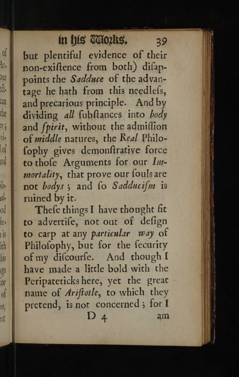 but plentiful evidence of their non-exiftence from both) difap- points the Sadduce of the advan- tage he hath from this needlefs, and precarious principle. And by dividing all fubftances into body and fpirit, without the admiffion of middle natures, the Real Philo- fophy gives demonftrative force tothofe Arguments for our Iim- mortality, that prove our fouls are not bodys; and fo Sadducifus 1s ruined by it. Thefe things I have thought fit to advertife, not out of defign to carp at any particular way of Philofophy, but for the fecurity of my difcourfe. And though I D 4