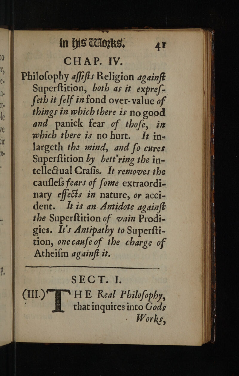 ——— ye a ar a er eae NE Sd A ————— | | in bis dorks, CHAP. IV. Superftition, both as it expref- seth it felf in fond over-value of things in which there is no good and panick fear of thofe, in which there is nohurt. It in- largeth the mind, and fo cures Superftition by bett’ring the in- tellectual Crafis. It removes the cauflefs fears of fome extraordi- nary effects iz nature, or acci- dent. tis an Antidote againft the Superftition of vain Prodi- gies. It's Antipathy to Superfti- tion, onecaufe of the charge of Atheilm againft it. SECT. I. that inquires into Gods Works,