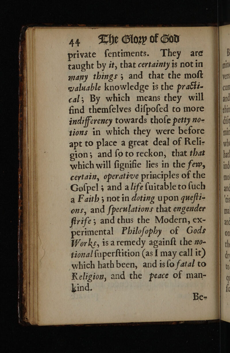 private fentiments. They are taught by #t, that certaznty 1s not in many things ; and that the moft valuable knowledge is the pratti- cal; By which means they will find themfelves difpofed to more indifferency towards thofe petty no- sions in which they were before ant to place a great deal of Reli- ion; and fotoreckon, that that which will fignifie lies in the few, certain, operative principles of the Gofpel ; and alife {uitabletofuch a Faith 3 not in doting upon quefti- ons, and fpeculations that engender firife; and thus the Modern, ex- perimental Philofophy of Gods Works, isaremedy againft the 2o- tional fuperftition (as I may call it) which hath been, and 1s{o fatal to Religion, and the peace of man- kind. Be=