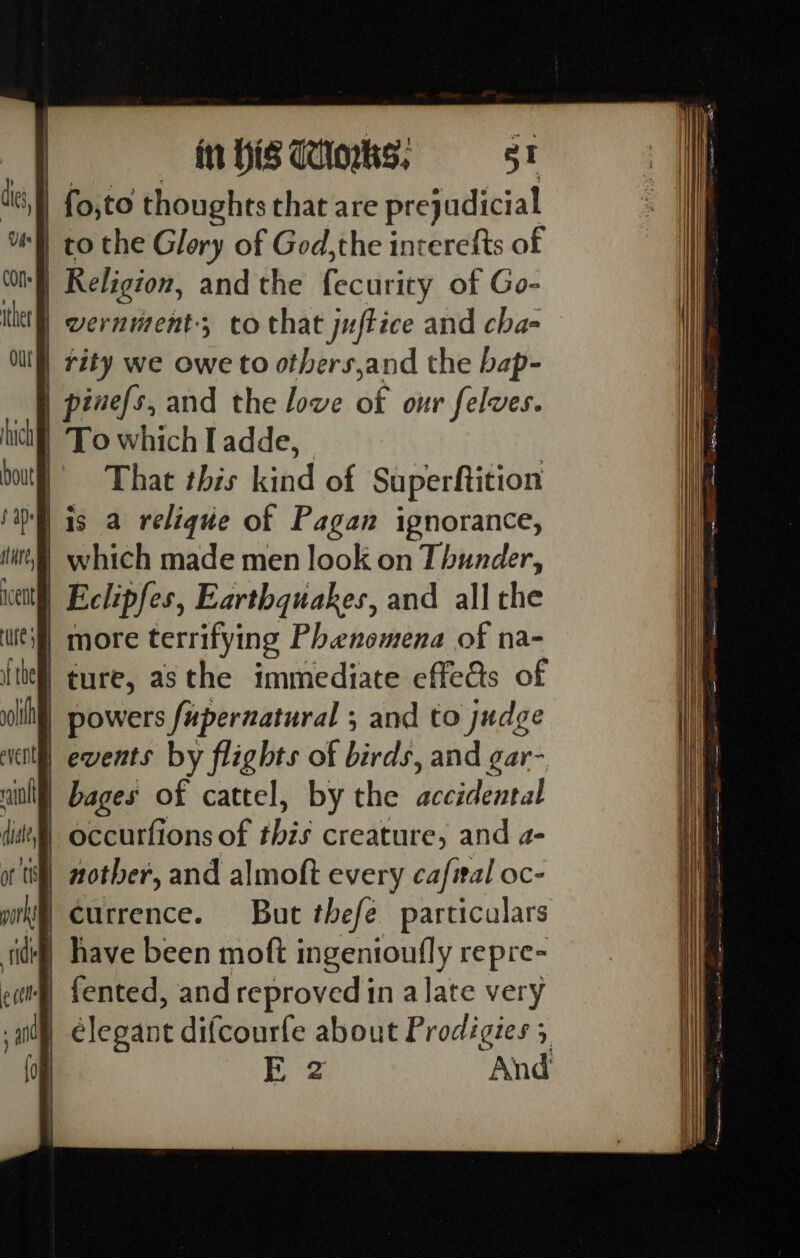 | to the Glory of God,the interefts of I} Religion, and the fecurity of Go- wernment, to that juftice and cha- || rity we owe to others,and the bap- | pinefs, and the love if our felves. | To which I adde, That this kind of Superftition | is a relique of Pagan ignorance, | which made men look on Thunder, | Eclipfes, Earthquakes, and all the if more terrifying Phenomena of na- | ture, asthe immediate effe@s of | powers fuperzatural ; and to judge | events by flights of birds, and gar- | bages of cattel, by the duettintal occurfions of this creature, and a- | currence. But thefe particulars # fented, and reproved in alate very élegant difcourfe about Prodigies 5 | Dye And