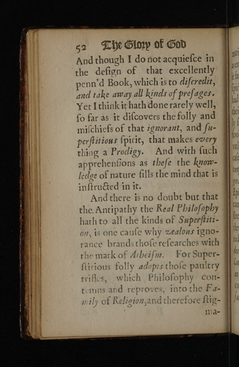 g2 «Lie Oloyp of God And though I donot acquiefce in | the defign of that excellently @ penn d Book, which is to difcredit, | and take away all kinds of prefages. Yet [think ithathdonerarely well, ¥ | fo far as it difcovers the folly and a mifchiefs of that zgvzorant, and fu- . | perftitions {picit, that makes every I | thing a Prodigy. And with fuch -apprehenfions as thefe the know- Wi” Iedge of nature fills the mind that 1s | inftruéed 1n it. Andthere is no doubt but that Ht bits : en he Antipathy the Real Philofophy @ vath to all the kinds of Superftztz- @ KY? g E in 4 ile on, is one caufe why zealous 1gno- Gy” % i } : * oe J ; a fy t &gt; Was I a Arr 1, ec r¢ af i ; ce brands thoie reiearches With : i a : fis ‘ 5 eer | Tee Hee * | the mark of Arbezfm. ForSuper- § iS TOL Yy AGOCDIS tnore pauitry q ; hh aeeth eee Fe es