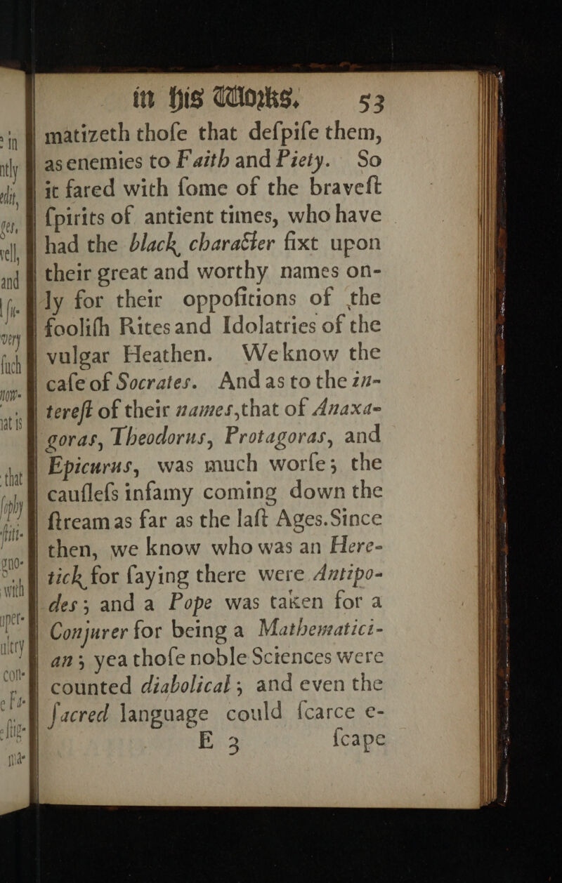 f I i {| I | i | [ | i I { j af hu ne lhe it ay (v= i ee a i] i i i | itt his Winks, 53 matizeth thofe that defpife them, asenemies to Faith and Piety. So it fared with fome of the braveft {pirits of antient times, who have had the black charaéier fixt upon their great and worthy names on- ly for their oppoficions of the foolifh Ritesand Idolatries of the vulgar Heathen. Weknow the tereft of their zames,that of Anaxa- Epicurus, was much worle; the cauflefs infamy coming down the ftreamas far as the laft Ages.Since then, we know who was an Here- tick for faying there were Antipo- des; and a Pope was taken for a Conjurer for being a Mathewsatici- an; yeathofe noble Sciences were counted diabolical; and even the facred language could {carce e-