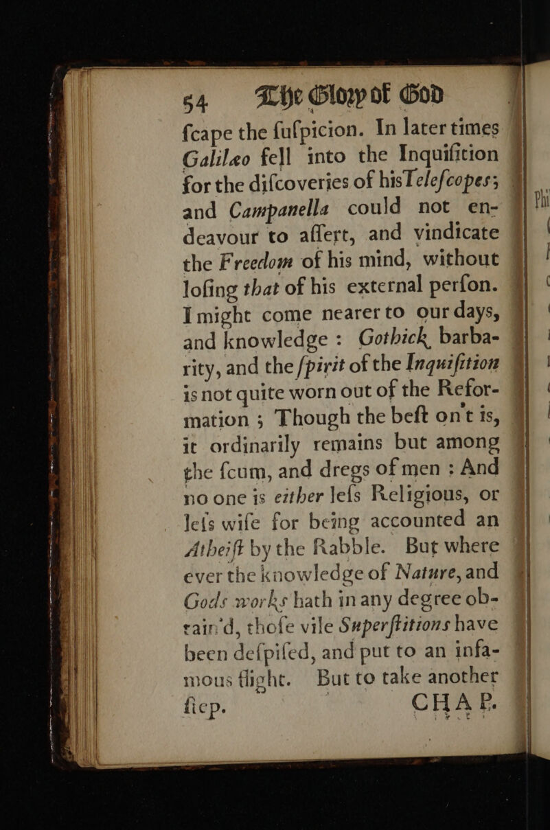 Se eee ee im —_ c4 Khe Glowot God {cape the fulpicion. In later times Galileo fell into the Inquifition for the difcoveries of hisTelefcopes; and Campanella could not en- deavour to affert, and vindicate the Freedom of his mind, without lofing that of his external perfon. Imight come nearer to our days, rity, and the /pirit of the Inquifition is not quite worn out of the Refor- mation ; Though the beft ont is, ic ordinarily remains but among the {cum, and dregs of men : And le{s wife for being accounted an Atheift by the Rabble. Bur where ever the knowledge of Nature, and Gods works hath inany degree ob- cain d, thofe vile Superftitions have been de{pifed, and put to an infa- mous flight. But to take another fiep. : CHAP.