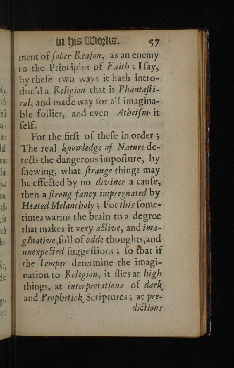 / ment of fober Reafon, as an enemy to the Principles of Faith ; Hay, B by thefe two ways it hath intro- | duc’da Religion that is Phantafti- ble follies, and even Atheifm it | felf. For the firft of thefe in order 5 | The real kvowledge of Nature de- | tefts the dangerous impofture, by | fhewing, what ftrange things may | be effeGted by no diviner a caufe, B then a ftrong fancy impregnated by | Heated Melancholy 5 For this fome- | times warnis the brain toa degree | that makes it very active, and ima- . 9) ginative,full of odde thoughts,and | unexpeed {uggeltions 3 {o that if the Temper determine the 1magi- nation to Religion, it flies at bigh things, at interpretations of dark and Propbetick Scriptures 5 at pre- dittions