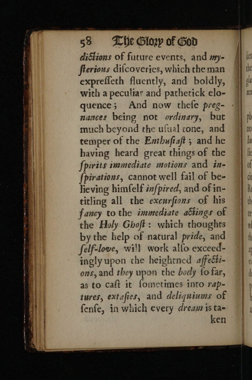 dictions of future events, and my- erions difcoverijes, which the man expreffeth fluently, and boldly, with a peculiar and pathetick elo- quence; And now thefe preg- nances being not ordinary, but much beyond the ufual cone, and temper of the Eathuftaft ; and he having heard great things of the fpivits immediate motions and in- irations, cannot well fail of be- lieving himfelf infpired, and of in- titling all the excurfions of his fancy to the immediate a&amp;tings of the Holy Ghoft: which thoughts by the help of natural pride, and felf-love, wil work alfo exceed- ingly upon the heightned affeéti- ons, and they upon the body fofar, as to caft it fometimes into rap- tures, extafies, and deliquinuss of fenfe, in which every dreauzis tae ken