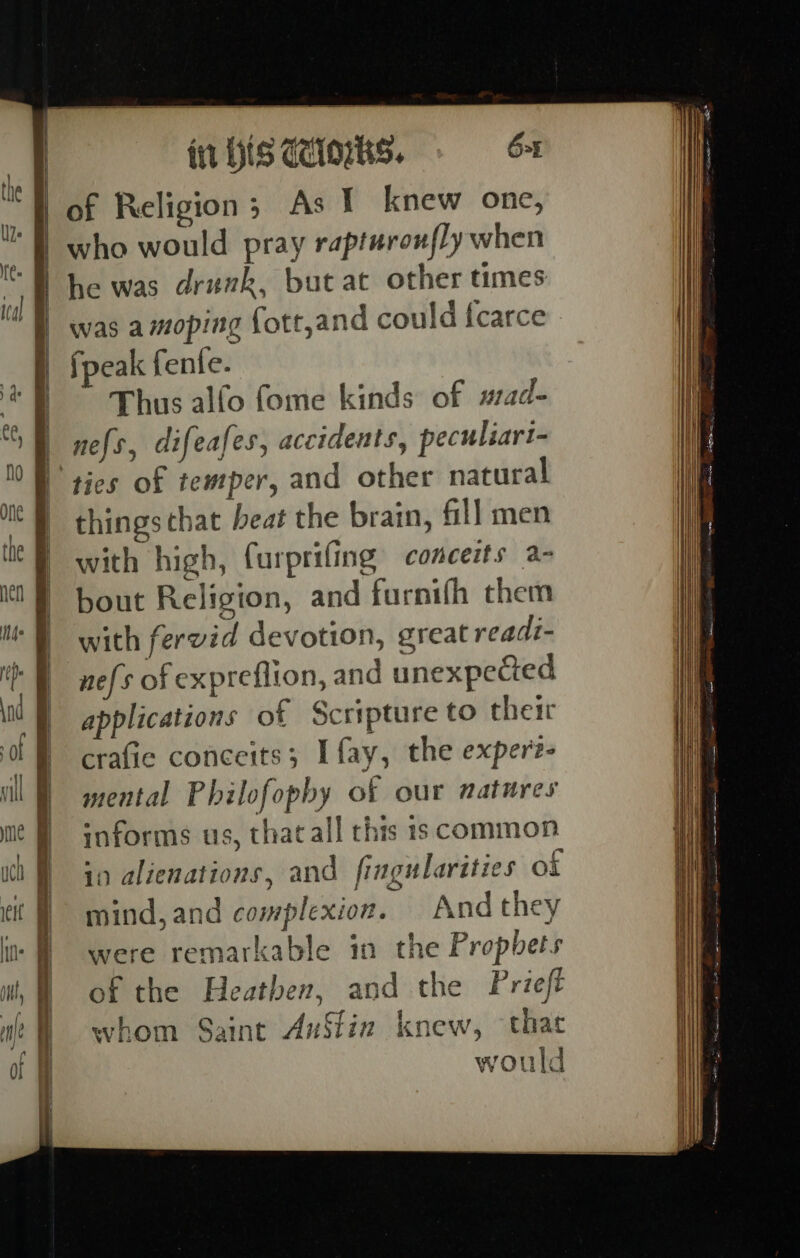 | | | | fit IS CIOS. 6-1 of Religion; As I knew one, who would pray rapturonfly when he was drunk, but at other times fpeak fente. Thus alfo fome kinds of #ad- nefs, difeafes, accidents, peculiari- ties of temper, and other natural thingsthat beat the brain, fill men with high, furprifing conceits a- bout Religion, and furnifh them with fervid devotion, great readi- nefs of expreflion, and unexpecied applications of Scripture to their crafie conceits; I fay, the expert- mental Philofopby of our natures informs us, that all this 1s common in alienations, and fingularities of mind, and complexion. And they were remarkable in the Propbets of the Heathen, and the Prieft whom Saint AuStin knew, that % x vould