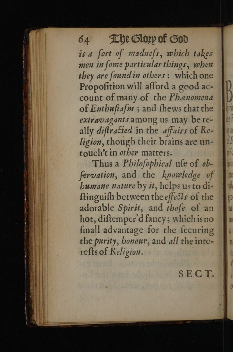 isa fort of maduefs, which takes men in foure particular things, when they are found in others: whichone Propofition will afford a good ac- count of many of the Phenomena of Enthuftafm 3 and fhews that the extravagants 8p us may be re- ally diffracted § in the affairs of Re- ligion, though their brains are un- touch’cin other matters. Thus a swig ule of oeb- fervation, and the knowledge of SECT.