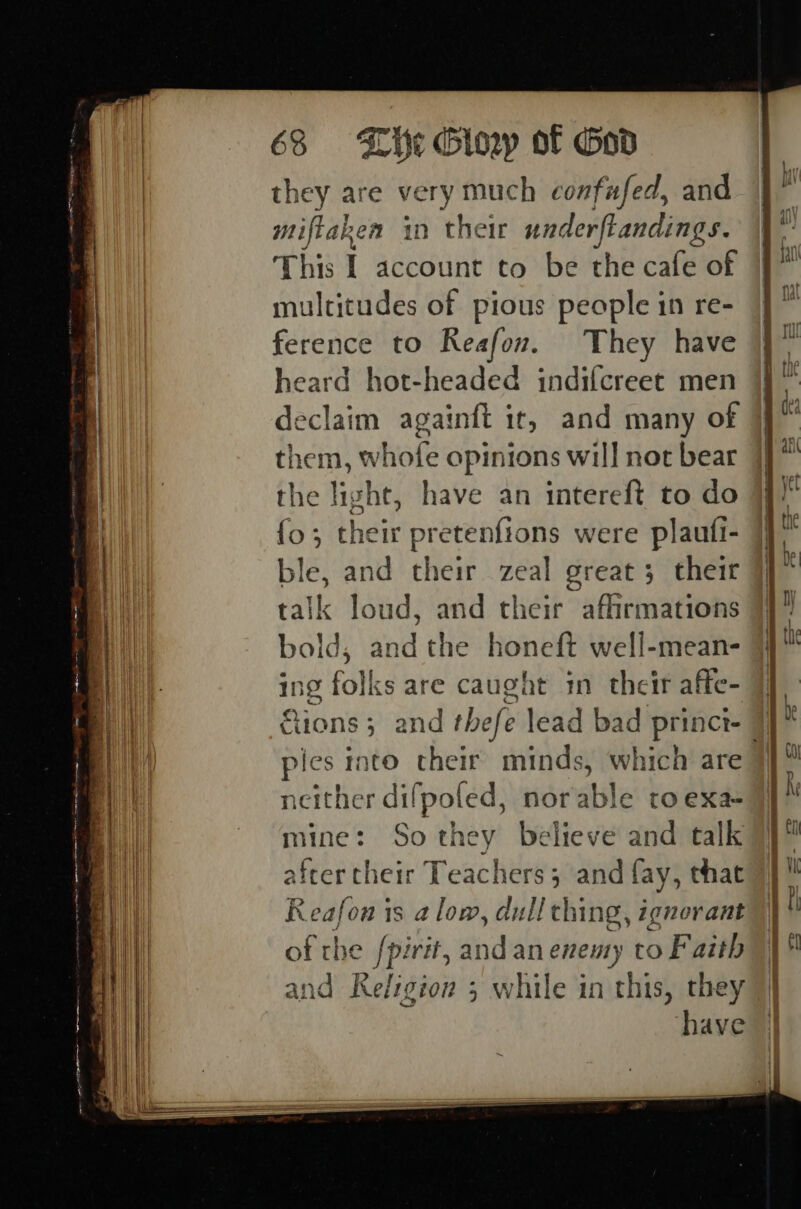 they are very much confufed, and miftaken in their underftandings. This I account to be the cafe of multitudes of pious people in re- ference to Reafon. They have heard hot-headed indifcreet men declaim againft ir, and many of mi) the light, have an intereft to do a {o; their pretenfions were plaufi- | lank and their zeal great 3 their | talk loud, and their affirmations bold, and the honeft well-mean- ing folks are caught in their affe- | &amp;1ons vit ples into their minds, which are | it neither dilpoted, norable to exa 4 mine: So they believe and talk after their Teachers; and fay, that Reafon is alow, dull ching, ignorant of the fpirit, and an enemy to Faith and Religion 3 while in this, they have