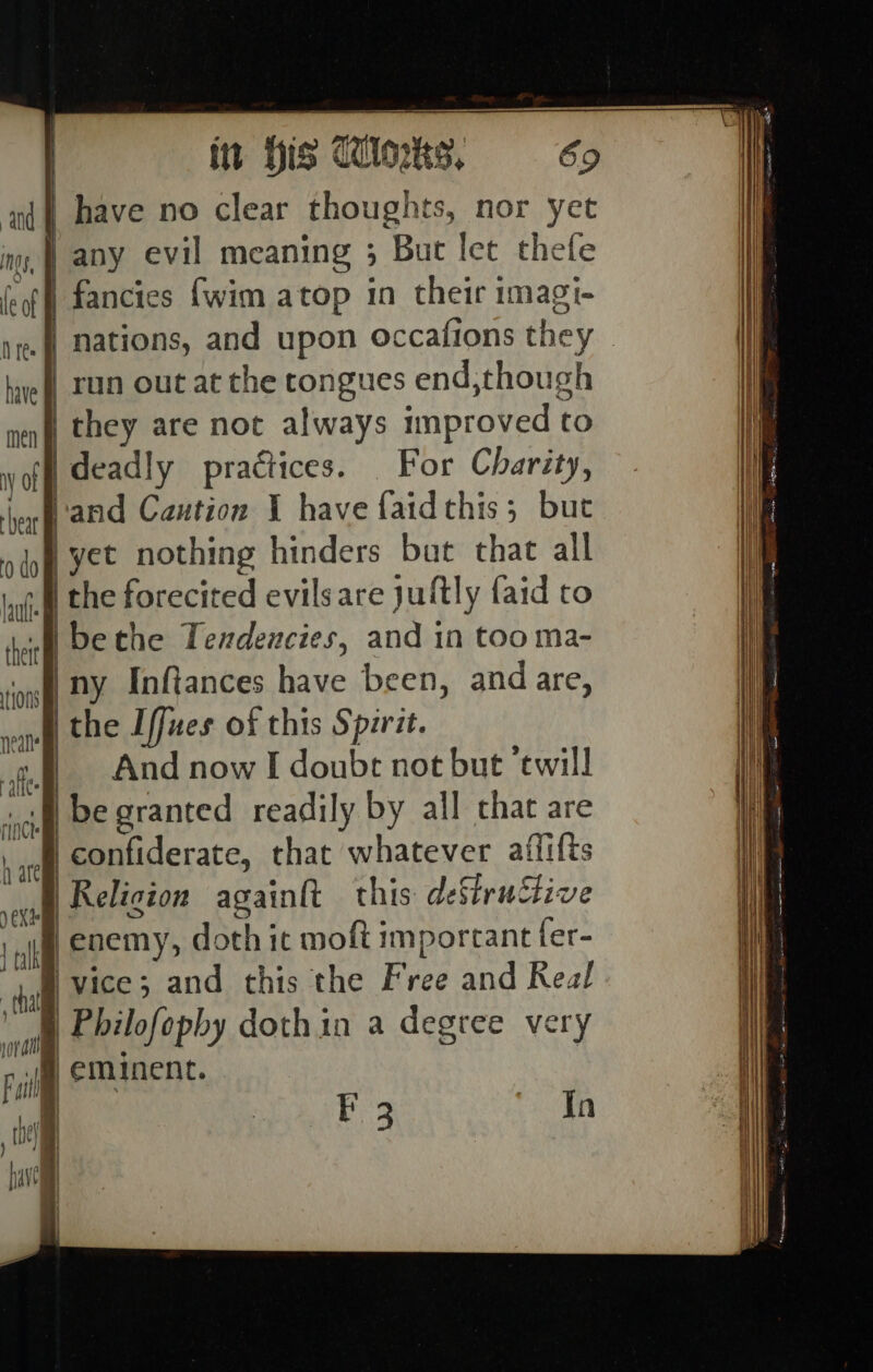 aj have no clear thoughts, nor yet ny, any evil meaning 3 But let thefe el] fancies {wim atop in their imagi- | nations, and upon occafions they } run out at the tongues end,though they are not always improved to deadly practices. For Charity, a Caution I have faidthis; but bat chat all a | bic forecited evilsare jultly faid to i be the Tendencies, and in tooma- I ny Inftances have been, andare, the Iffues of this Spzrit. | And now I doubt not but ‘twill ~~ ——s [—] =, ae In