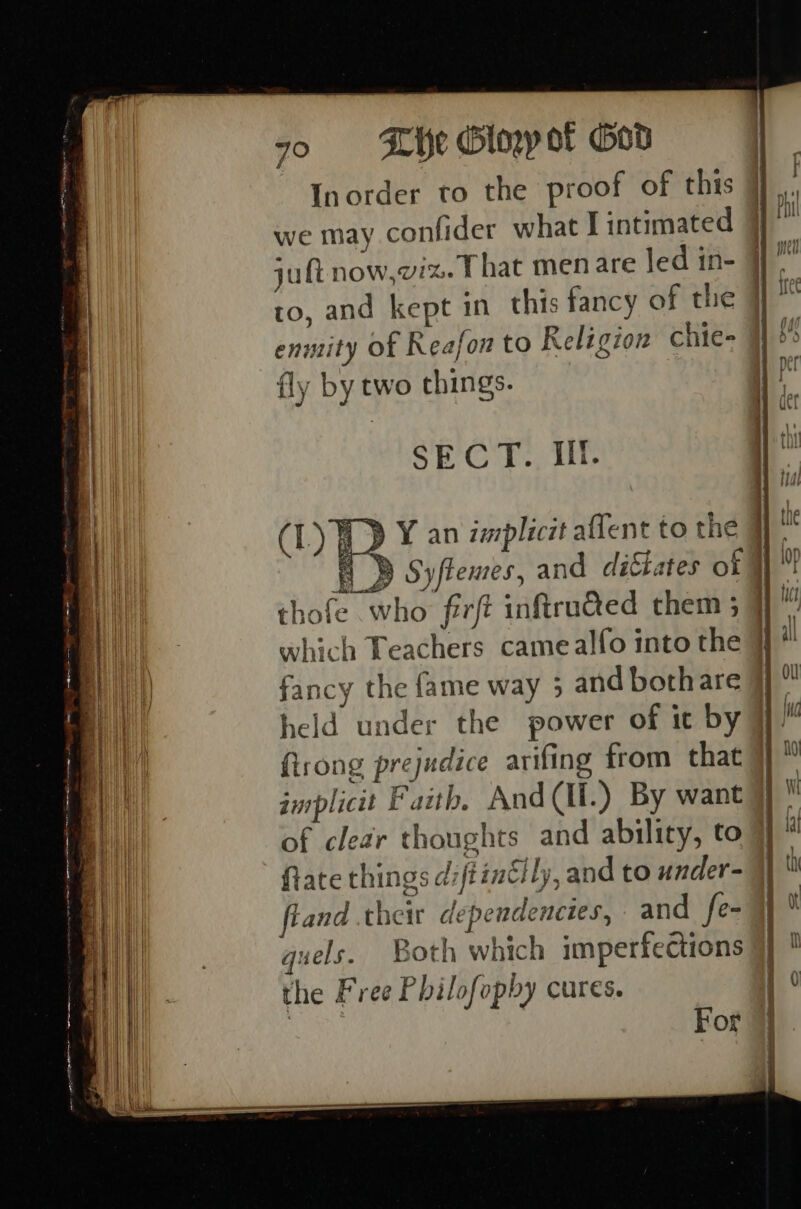 Inorder to the proof of this we may confider what I intimated jut now,viz. t hat men are led in- to, and kept in this fancy of the enntity of Reafon to Religion chie= #5 fly by two things. pe S E G A is Ili. | th ya (L) i ¥ an implicit aflent to the : » Syflemes, and di&amp;tates of thofe who firft inftru@ed them 5} U which Teachers camealfo into the H a fancy the fame way 3 and bothare ¥} held under the power of it by] I fisrong prejudice arifing from that aurplicit Faith, And(Il.) By want of clear thoughts and ability, to ftate things diftinclly, and to under- fland their dependencies, and fe- quels. Both which imperfections the Free Philofophy cures. For