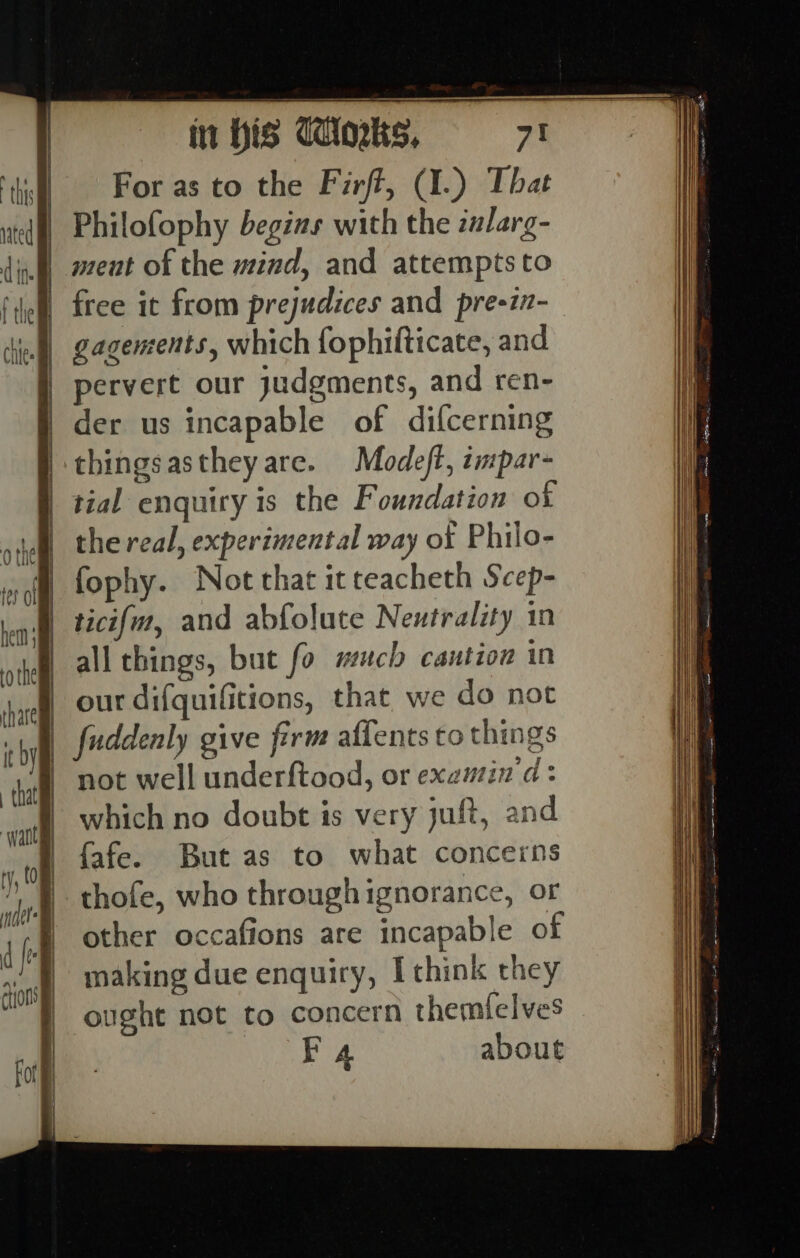 For as to the Firft, (I.) That Philofophy begins with the zalarg- I) ment of the mind, and attempts to | free it from prejudices and pre-in-— | gagements, which fophifticate, and pervert our judgments, and ren- der us incapable of difcerning thingsastheyare. Modeft, impar- tial enquiry is the Foundation of the real, experimental way of Philo- fophy. Not that itteacheth Scep- ticifm, and abfolute Neutrality in all things, but fo much caution in | our difquifitions, that, we do not | fuddenly give firm aflents to things | not well underftood, or examin 'd: which no doubt is very juft, and {afe. But as to what concerns thofe, who throughignorance, or other occafions are incapable of making due enquiry, I think they ought not to concern themfelves F4 about