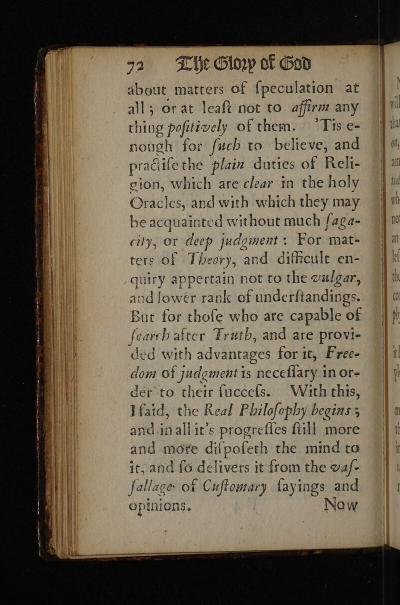 ee a = rs J ghee about matters of {peculation at all; or at leaft not to affirm any thing sig vely of them. Tis e- nough for fuch Y believe, and pradiife the plain duties of Reli- gion, which are clear in the holy Oracles, and with which they may be acquainted without much faga- city, or deep judgment: For mat- ters of Theory, and dithcult en- quiry appertain not to the walgar, and lower rank of underftandings. But fas thofe who are capable Ob fearch after Truth, and are provi- ded with advantages for it, Frees don: of judgment is neceflary in or- der to their fuccefs. With this, Ifaid, the Keal Philofophy begins 5 and.inallit’s progrefles fiill more and mote difpoteth the mind to it, and fo delivers it from the waf- fallage of Cuftomary fayings and epinions. Now