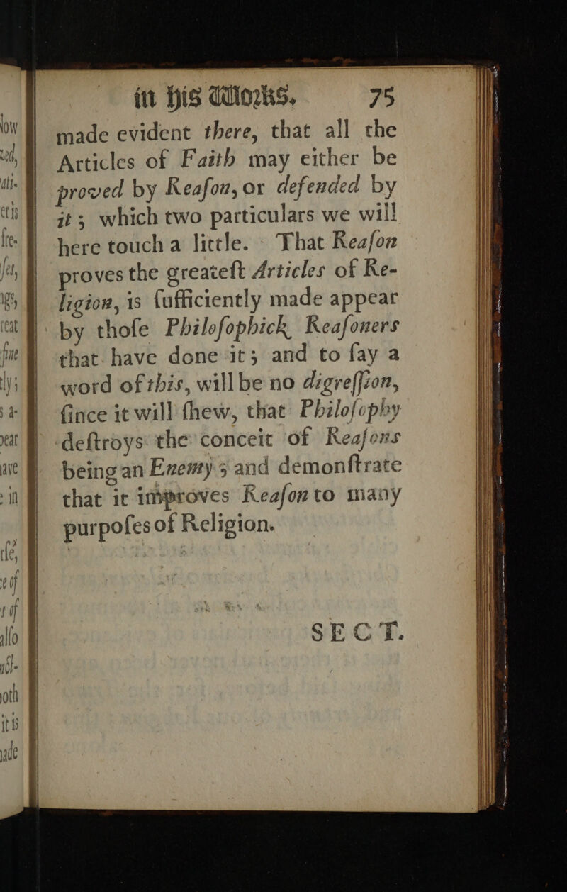 here touch a little. - That Reafow proves the greateft Articles of Re- ligiow, is {ufficiently made appear by thofe Philofopbick Reafoners that. have done it; and to fay a word of this, willbe no digreffzon, ince it will thew, that Philofophy deftroys: the conceit of Reafons being an Exemy 5 and demonftrate chat ic improves Keafonto many purpofes of Religion.