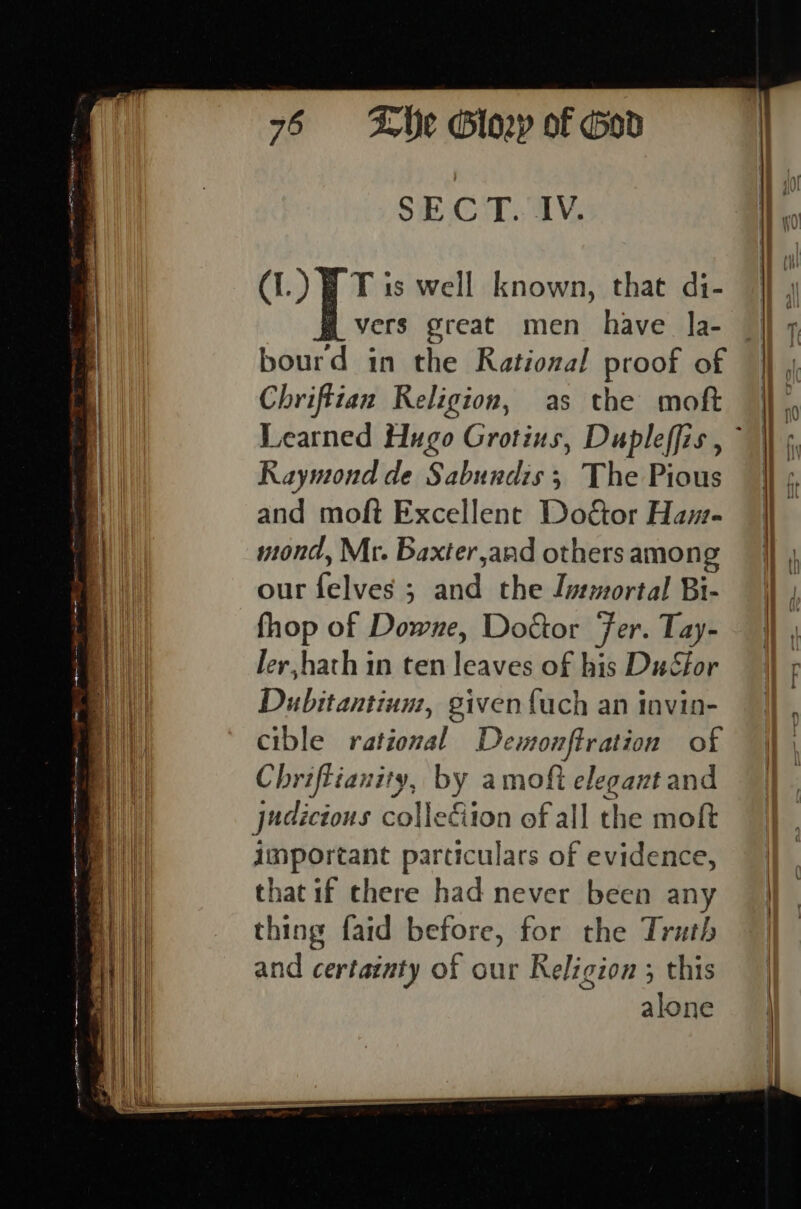 SECT. IV. (I.) BT is well known, that di- ] y vers great men have la- jj 7 bourd in the Rational proof of © Chriftian Religion, as the moft Learned Hugo Grotius, Dupleffis, ~ \\ ¢ Raymond de Sabundis; The Pious | : 4 and moft Excellent DoGor Ham- ae mond, Mr. Baxter,and others among . our felves ; and the Immortal Bi- fhop of Downe, Doctor Fer. Tay- }} ler,hath in ten leaves of his DuSfor | ¢ Dubitantium, givenfuch an invin- cible rational Demonftration of Chriffianity, by amofi elegant and judicious collediion of all the moft important particulars of evidence, that if there had never been any || thing faid before, for the Truth Ai and certainty of our Religion; this | | alone |