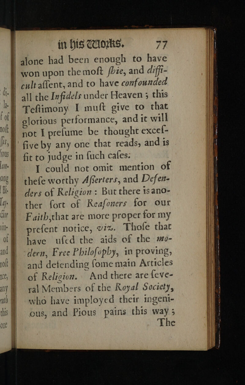 in His Caos. a won upon the moft /bie, and diffi- cultaftent, and to have confounded Teftimony I muft give to that five by any one that reads, and is fit to judge in {uch cafes. I could not omit mention of thefe worthy Afserters, and Defen- ders of Religion: But there tsano- ther fort of Reafoners for our Faith,that are more proper for my prefent notice, vx. Thofe that have ufed the aids of the mo- dern, Free Philofopby, in proving, and defending fome main Articles of Religion. And there are feve- ral Members of the Royal Society, who have imployed their ingent- ous, and Pious pains this way 3 The