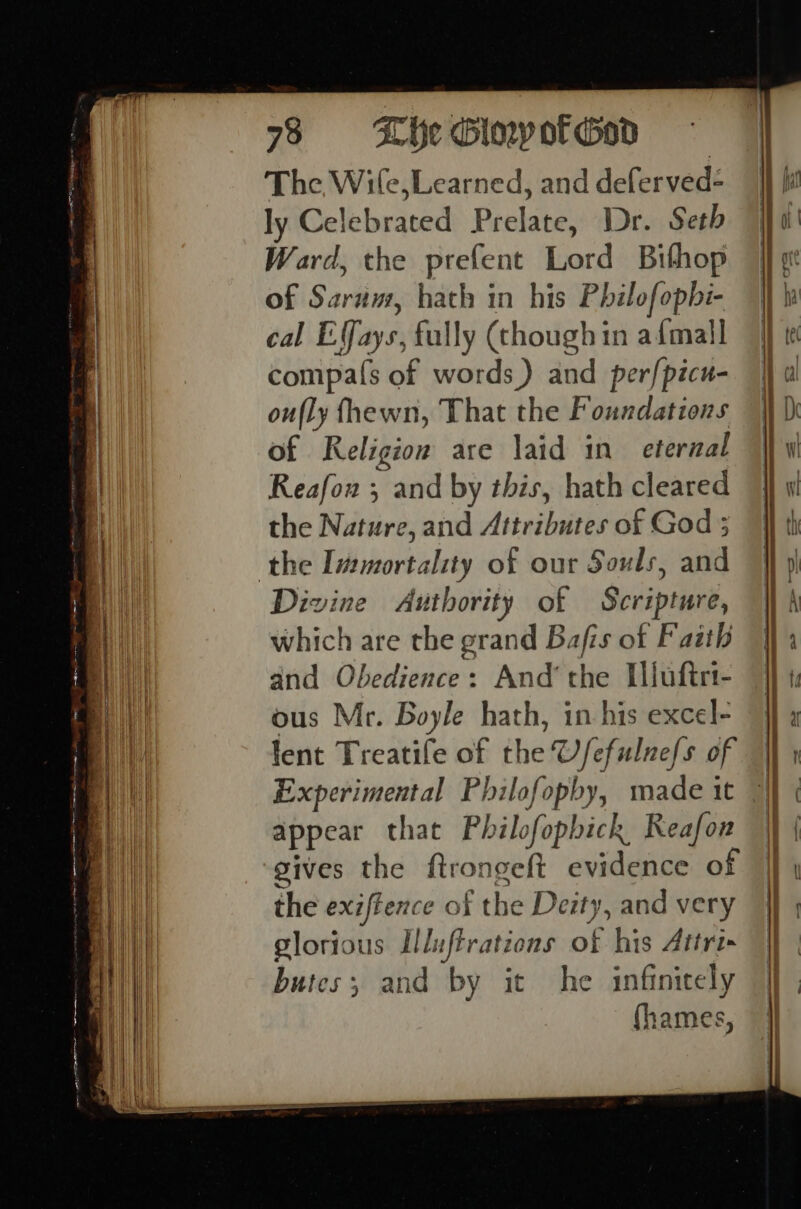 ee ee _ ee es The Wile,Learned, and deferved- ly Celebrated Prelate, Dr. Seth Ward, the prefent Lord Bithop of Sarum, hath in his Philofopbi- cal EVays, fully (though in afmall compa(s of words) and perfpicu- oufly fhewn, That the Foundations of Religion are laid in eternal Reafon ; and by this, hath cleared the Nature, and Attributes of God 5 Divine Authority of Scripture, which are the grand Bafis of Faith and Obedience: And’ the Illuftrt- ous Mr. Boyle hath, in his excel- fent Treatife of the U/efulne/s of Experimental Philofopby, made 1t appear that Philofophick Reafon gives the ftrongeft evidence of the exiffence of the Deity, and very glorious Lluftrations of his Atri butes; and by it he infinitely (hames, SS se — en ee EET a