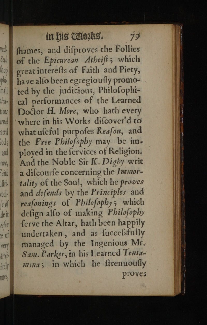 —_—= Se et - . so ‘ene li ee ae, in His Woks. have alfo been egregioufly promo- cal performances of the Learned Door H. More, who hath every where in his Works difcover d to what ufeful purpofes Reafon, and the Free Philofophy may be im- ployed in the fervices of Religion. And the Noble Sir K. Digby writ a difcourfe concerning the J#mor- tality of the Soul, which he proves and defends by the Principles and reafonings of Philofopby, which defign alfo of making Philofophy ferve the Altar, hath been happily undertaken, and as fuccefsfully managed by the Ingenious Mr. Sam. Parker, in his Learned Tenta- mina; in which he ftrenuoufly proves