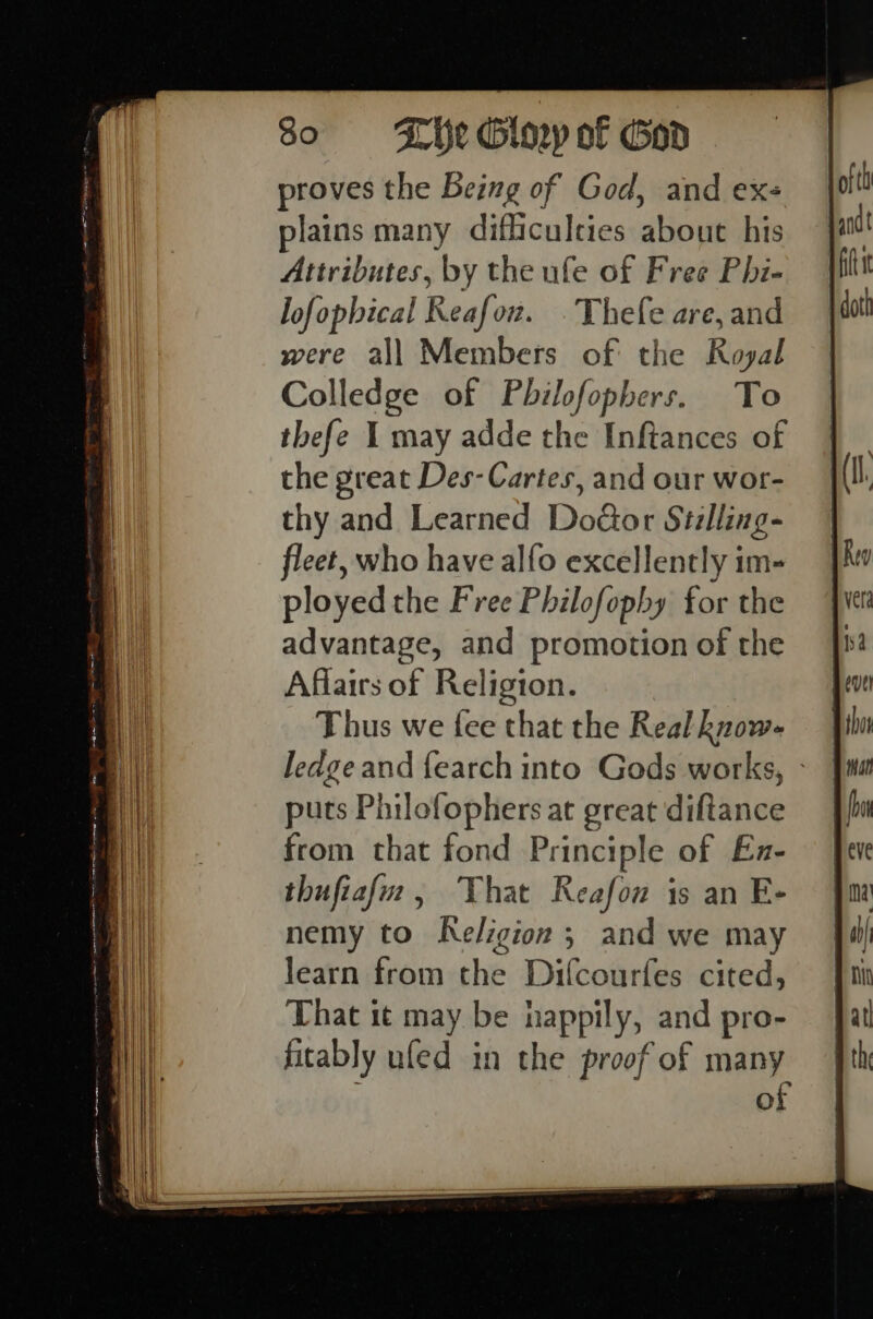 proves the Being of God, and ex- plains many difficulties about his Attributes, by the ufe of Free Phi- lofopbical Reafow. .Thefe are, and were all Members of the Royal Colledge of Pbilofophers. To the great Des- Cartes, and our wor- thy and Learned Door Stilling- fleet, who have alfo excellently im- ployed the Free Philofophy for the advantage, and promotion of the Affairs of Religion. Thus we fee that the Real know- ledge and {earch into Gods works, puts Philofophers at great diRance from that fond Principle of Ex- thufiaf, That Reafon is an E- nemy to Religion ; and we may learn from the Difcourfes cited, That it may be nea and pro- fitably ufed in the proof of many of