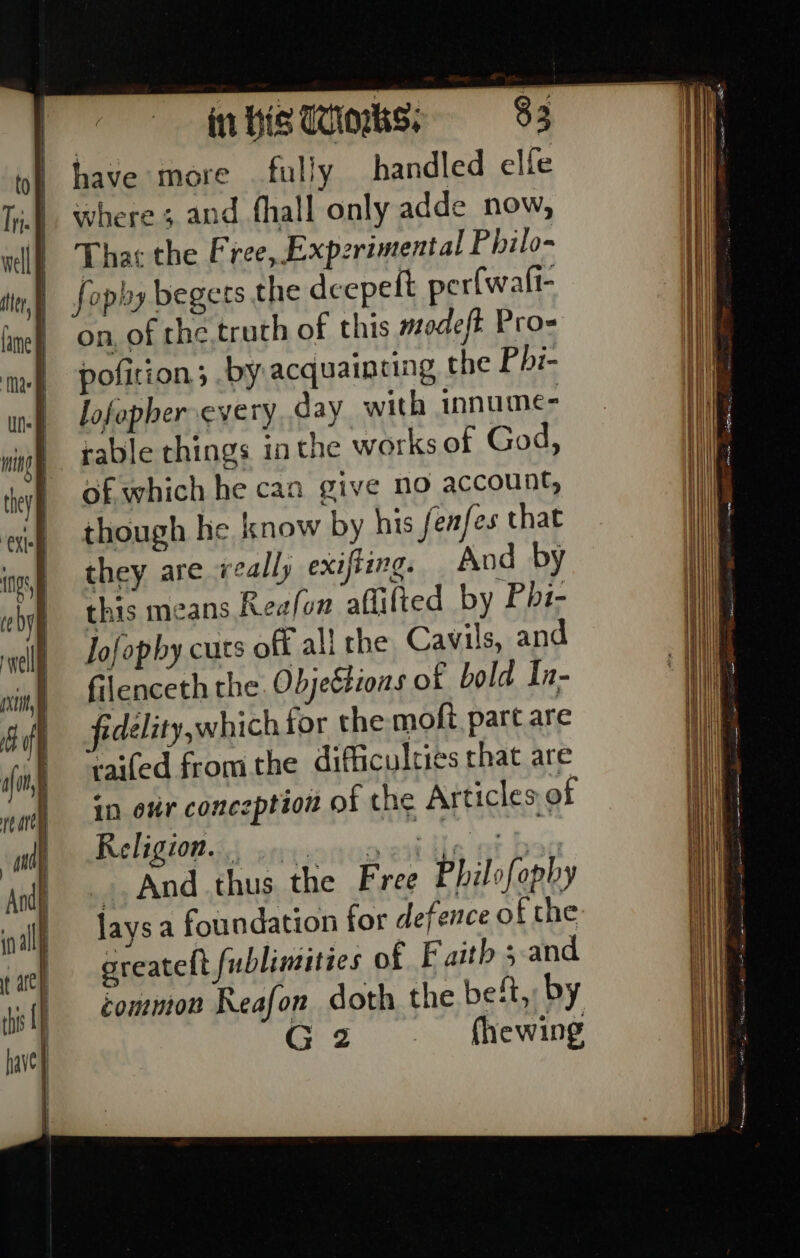 in His Winks. $3 have more fully handled elfe where ; and fhall only adde now, Tha the Free, Expzrimental Philo- fopby begets the deepeft perfwafi- on, of the,truth of this modeft Pro= pofition; by acquainting the Phi- lofopher every day with innume- rable things inthe works of God, of which he can give no account, though he know by his fenfes that they are really exifiing. And by this means Reafon aflifted by Phi- Jofopby cuts off all the Cavils, and filenceth the Objeétions of bold In- fedelity,which for the moft, part are raifed fromthe difficulries that are in ovr conezption of the Articles of Religion 3 errsonuoe) in ea _, And thus the Free Philofophy jays a foundation for defence of the greatelt fublimities of Faith 5-and common Reafon doth the beft, by Giz fhewing