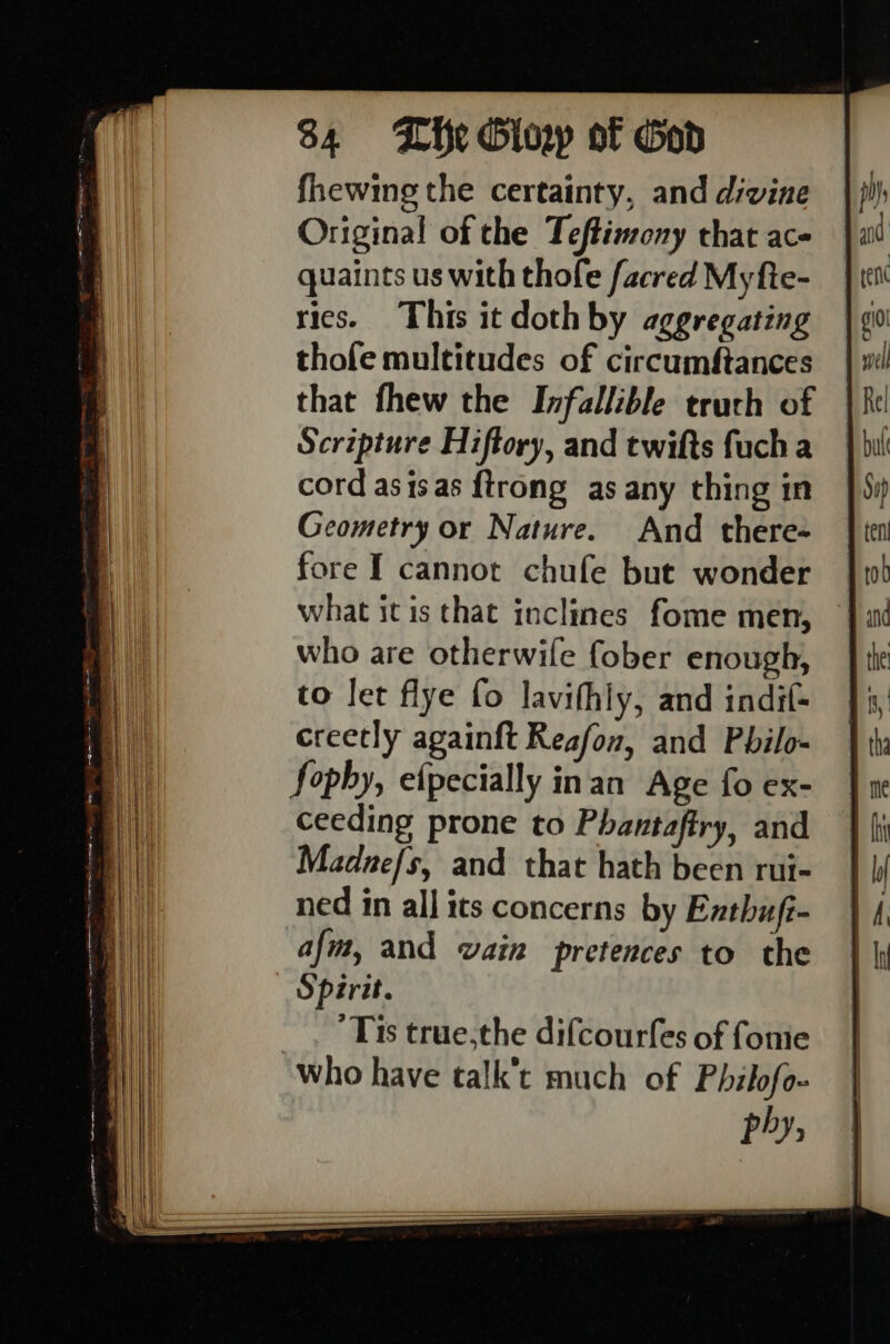 fhewing the certainty, and divine Original of the Teftimony that ac- quaints us with thofe facred My fte- rics. This it doth by aggregating thofe multitudes of circumftances that fhew the Infallible truth of Scripture Hiftory, and twifts fucha cord asisas {trong as any thing in Geometry or Nature. And there= fore I cannot chufe but wonder what itis that inclines fome men, who are otherwife fober enough, to let flye fo lavifhly, and indif- creetly againft Reafon, and Pbilo- Sophy, efpecially inan Age fo ex- ceeding prone to Phantaftry, and Madne/s, and that hath been rui- ned in all its concerns by Enthuft- afm, and vain pretences to the Spirit. _ . Tis true,the difcourfes of fonie who have talk’t much of Philofo- phy,