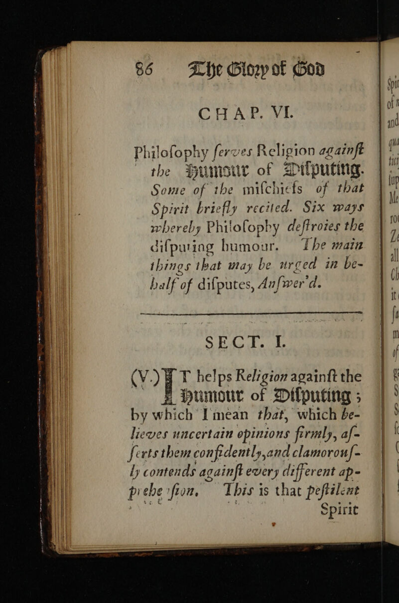 CHAP. VI Philofophy ferves Religion againft the Humosiur of silputing. Some of the milchicfs of that Spirit briefly recited. Six ways whereby Philofopby deftroies the difpaing humour. The mata things that may be urged im be- half of difputes, Anfwer'd. 8 Fs ga S20) | T helps Religion againft the =F bumour of Difputing ; by which Imean that, which be- lieves uncertain opinions firnsly, af- ferts them confidently,and clamorouf- ly contends againft every different ap- prebesfion, This is that peftalent GHEY aaa Spirit